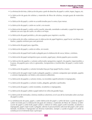 Revisión 4 adaptada para Colombia
CIIU Rev. 4 A.C.
Revisión 4 adaptada para Colombia
CIIU Rev. 4 A.C.
151151
• La eliminación de tinta y fabricación de pasta a partir de desechos de papel o cartón, trapos, bagazo, etc.
• La fabricación de guata de celulosa y materiales de fibras de celulosa, excepto guata de materiales
textiles.
• La fabricación de papel y cartón no acondicionados para la venta al por menor.
• La fabricación de papel y cartón no cuché y sin revestir.
• La fabricación de papel y cartón cuché (couché, estucado, esmaltado o satinado), o papel de impresión
cubierto con una capa de caolín, en rollos o en hojas.
• La fabricación de papel periódico y de otros papeles para imprimir o escribir.
• La fabricación de rollos continuos para la fabricación de papel higiénico, papel facial, servilletas, pa-
ñuelos y papeles similares para aseo personal.
• La fabricación de papel para cigarrillos.
• La fabricación de papel y cartón en rollos, sin revestir.
• La fabricación de papel kraft rizado o plegado para la elaboración de sacos, bolsas y similares.
• La fabricación de papel semiquímico para acanalar, papel paja y demás papeles para acanalar.
• La fabricación de papeles y cartones sulfurizados (pergamino vegetal); de papeles impermeables a
la grasa, de papeles para calcar o glaseados, transparentes o translúcidos; de papel y cartón multi-
laminar.
• La fabricación de papeles y cartones formados hoja por hoja (papel hecho a mano).
• La fabricación de papel crepé rizado o plegado; papeles y cartones compuestos (por ejemplo, papeles
y cartones impregnados con betún u otra sustancia adherente).
• La fabricación de papeles y cartones mixtos, no revestidos superficialmente ni impregnados.
• La fabricación de papeles y cartones rizados, plegados, gofrados o perforados.
• La fabricación de papel y cartón revestidos, recubiertos o impregnados.
• La fabricación de papel carbón o papel esténcil en rollos de grandes hojas.
• La fabricación de laminados y láminas metálicas (aluminio), en el caso de los laminados sobre una base
de papel o cartón.
• La reelaboración de pasta, papel y cartón (fabricación de papel y cartón de base) a partir de papel o
cartón reciclado para la elaboración de guata de celulosa y materiales de fibras de celulosa; la fabri-
cación de papel o cartón kraft; papel carbón y esténcil en rollos; papel cuché revestido, recubierto o
impregnado, papel crepé rizado o plegado; además el procesamiento adicional del papel y del cartón
(bañado, recubierto e impregnado con diversos materiales), siempre y cuando el papel o el cartón se
constituyan en el elemento base o principal.
 