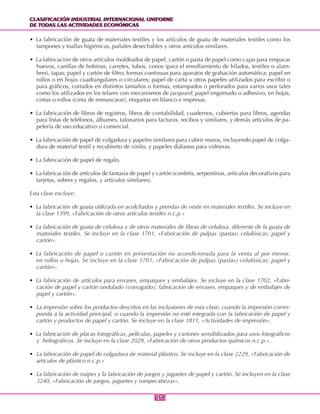 CLASIFICACIÓN INDUSTRIAL INTERNACIONAL UNIFORME
DE TODAS LAS ACTIVIDADES ECONÓMICAS
CLASIFICACIÓN INDUSTRIAL INTERNACIONAL UNIFORME
DE TODAS LAS ACTIVIDADES ECONÓMICAS
154154
• La fabricación de guata de materiales textiles y los artículos de guata de materiales textiles como los
tampones y toallas higiénicas, pañales desechables y otros artículos similares.
• La fabricación de otros artículos moldeados de papel, cartón o pasta de papel como cajas para empacar
huevos, canillas de bobinas, carretes, tubos, conos (para el enrollamiento de hilados, textiles o alam-
bres), tapas; papel y cartón de filtro; formas continuas para aparatos de grabación automática; papel en
rollos o en hojas cuadrangulares o circulares; papel de carta u otros papeles utilizados para escribir o
para gráficos, cortados en distintos tamaños o formas, estampados o perforados para varios usos tales
como los utilizados en los telares con mecanismos de jacquard; papel engomado o adhesivo, en hojas,
cintas o rollos (cinta de enmascarar); etiquetas en blanco e impresas.
• La fabricación de libros de registros, libros de contabilidad, cuadernos, cubiertas para libros, agendas
para listas de teléfonos, álbumes, talonarios para facturas, recibos y similares, y demás artículos de pa-
pelería de uso educativo o comercial.
• La fabricación de papel de colgadura y papeles similares para cubrir muros, incluyendo papel de colga-
dura de material textil y recubierto de vinilo, y papeles diáfanos para vidrieras.
• La fabricación de papel de regalo.
• La fabricación de artículos de fantasía de papel y cartón (confetis, serpentinas, artículos decorativos para
tarjetas, sobres y regalos, y artículos similares).
Esta clase excluye:
• La fabricación de guata utilizada en acolchados y prendas de vestir en materiales textiles. Se incluye en
la clase 1399, «Fabricación de otros artículos textiles n.c.p.»
• La fabricación de guata de celulosa y de otros materiales de fibras de celulosa, diferente de la guata de
materiales textiles. Se incluye en la clase 1701, «Fabricación de pulpas (pastas) celulósicas; papel y
cartón».
• La fabricación de papel o cartón en presentación no acondicionada para la venta al por menor,
en rollos u hojas. Se incluye en la clase 1701, «Fabricación de pulpas (pastas) celulósicas; papel y
cartón».
• La fabricación de artículos para envases, empaques y embalajes. Se incluye en la clase 1702, «Fabri-
cación de papel y cartón ondulado (corrugado); fabricación de envases, empaques y de embalajes de
papel y cartón».
• La impresión sobre los productos descritos en las inclusiones de esta clase, cuando la impresión corres-
ponda a la actividad principal, o cuando la impresión no esté integrada con la fabricación de papel y
cartón y productos de papel y cartón. Se incluye en la clase 1811, «Actividades de impresión».
• La fabricación de placas fotográficas, películas, papeles y cartones sensibilizados para usos fotográficos
y heliográficos. Se incluye en la clase 2029, «Fabricación de otros productos químicos n.c.p.».
• La fabricación de papel de colgadura de material plástico. Se incluye en la clase 2229, «Fabricación de
artículos de plástico n.c.p.»
• La fabricación de naipes y la fabricación de juegos y juguetes de papel y cartón. Se incluyen en la clase
3240, «Fabricación de juegos, juguetes y rompecabezas».
 