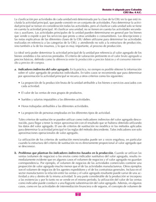 Revisión 4 adaptada para Colombia
CIIU Rev. 4 A.C.
Revisión 4 adaptada para Colombia
CIIU Rev. 4 A.C.
1717
La clasificación por actividades de cada unidad está determinada por la clase de la CIIU en la que está in-
cluida la actividad principal, que puede consistir en un conjunto de actividades. Para determinar la activi-
dad principal se toman en consideración todas las actividades, pero al clasificar cada unidad solo se tiene
en cuenta la actividad principal. Al clasificar una unidad, no se tienen en cuenta las actividades secunda-
rias y auxiliares. Las actividades principales de la unidad pueden determinarse en general por los bienes
que vende o expide o por los servicios que presta a otras unidades o consumidores. Las descripciones y
las notas explicativas de las diferentes clases de la CIIU deben utilizarse para determinar las actividades
realizadas en referencia a las categorías de la CIIU, y atendiendo no solo a la estructura de producción,
sino también a la de los insumos, y lo que es muy importante, al proceso de producción.
Lo ideal sería poder determinar la actividad principal de la unidad por referencia al valor agregado de los
bienes vendidos o los servicios prestados. El criterio de valoración pertinente es el valor bruto agregado a
precios básicos, definido como la diferencia entre la producción a precios básicos y el consumo interme-
dio a precios de compra.
a. Indicadores indirectos del valor agregado. En la práctica, no siempre es posible obtener la información
sobre el valor agregado de productos individuales. En tales casos se recomienda que para determinar
por aproximación la actividad principal se recurra a otros criterios como los siguientes:
• La proporción de la producción bruta de la unidad atribuible a los bienes o servicios asociados con
cada actividad.
• El valor de las ventas de esos grupos de productos.
• Sueldos y salarios imputables a las diferentes actividades.
• Horas trabajadas atribuibles a las diferentes actividades.
• La proporción de personas empleadas en los diferentes tipos de actividad.
Tales criterios de sustitución se pueden utilizar como indicadores indirectos del valor agregado desco-
nocido, para llegar a tener la mejor aproximación con el resultado que se hubiera obtenido utilizando
los datos del valor agregado. El uso de criterios de sustitución no modifica ni los métodos aplicados
para determinar la actividad principal ni las reglas del método descendente. Tales indicadores son solo
aproximaciones operacionales de valor agregado.
La utilización de los criterios de sustitución mencionados puede ser a veces engañosa, en particular
cuando la estructura del criterio de sustitución no es directamente proporcional al valor agregado que
se desconoce.
b. Problemas que plantean los indicadores indirectos basados en la producción. Cuando se utilizan las
ventas (volumen de negocios) o los envíos como indicador sustitutivo del valor agregado, resulta in-
mediatamente evidente que en algunos casos el volumen de negocios y el valor agregado no guardan
correspondencia. Por ejemplo, el volumen de negocios de las actividades comerciales contiene una
proporción de valor agregado mucho menor que el de las actividades manufactureras. Otros ejemplos
son el volumen de negocios de los agentes expedidores y el de los contratistas generales. Incluso en el
sector manufacturero la relación entre las ventas y el valor agregado resultante puede variar de una ac-
tividad a otra y dentro de la misma actividad. Si una parte considerable de la producción se incorpora
a las existencias y por lo tanto no se vende en el mismo período, la utilización del valor de las ventas
como indicador puede conducir a una flagrante subestimación del valor agregado. Además, en algunos
casos, como en las actividades de intermediación financiera o de seguros, el concepto de volumen de
 
