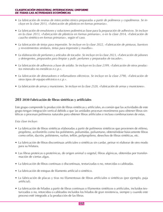 CLASIFICACIÓN INDUSTRIAL INTERNACIONAL UNIFORME
DE TODAS LAS ACTIVIDADES ECONÓMICAS
CLASIFICACIÓN INDUSTRIAL INTERNACIONAL UNIFORME
DE TODAS LAS ACTIVIDADES ECONÓMICAS
172172
• La fabricación de resinas de intercambio iónico preparadas a partir de polímeros y copolímeros. Se in-
cluye en la clase 2013, «Fabricación de plásticos en formas primarias».
• La fabricación de emulsiones y soluciones poliméricas base para la preparación de adhesivos. Se incluye
en la clase 2013, «Fabricación de plásticos en formas primarias», o en la clase 2014, «Fabricación de
caucho sintético en formas primarias», según el caso.
• La fabricación de tintas para impresión. Se incluye en la clase 2022, «Fabricación de pinturas, barnices
y revestimientos similares, tintas para impresión y masillas».
• La elaboración de perfumes y artículos de tocador. Se incluye en la clase 2023, «Fabricación de jabones
y detergentes, preparados para limpiar y pulir; perfumes y preparados de tocador».
• La fabricación de adhesivos a base de asfalto. Se incluye en la clase 2399, «Fabricación de otros produc-
tos minerales no metálicos n.c.p.».
• La fabricación de detonadores e inflamadores eléctricos. Se incluye en la clase 2790, «Fabricación de
otros tipos de equipo eléctrico n.c.p.».
• La fabricación de armas y municiones. Se incluye en la clase 2520, «Fabricación de armas y municiones».
203 2030 Fabricación de fibras sintéticas y artificiales
Este grupo comprende la producción de fibras sintéticas y artificiales, es común que las actividades de este
grupo tengan integración vertical debido a que las unidades procesan monómeros para obtener fibras sin-
téticas o procesan polímeros naturales para obtener fibras artificiales e incluso combinaciones de estas.
Esta clase incluye:
• La fabricación de fibras sintéticas elaboradas a partir de polímeros sintéticos que provienen de etileno,
propileno, acrilonitrilo como los poliésteres, poliamidas, poliuretano, obteniéndose básicamente fibras
como orlón, dacrón, poliésteres, nailon, teflón, polipropileno, desechos de fibras sintéticas, etc.
• La fabricación de fibras discontinuas artificiales o sintéticas sin cardar, peinar ni elaborar de otro modo
para su hilatura.
• Las fibras proteicas o proteínicas, de origen animal o vegetal, fibras algínicas, obtenidas por transfor-
mación de ciertas algas.
• La fabricación de fibras continuas o discontinuas, texturizadas o no, retorcidas o cableadas.
• La fabricación de estopas de filamento artificial o sintético.
• La fabricación de placas y tiras no filamentosas de fibras artificiales o sintéticas (por ejemplo, paja
artificial).
• La fabricación de hilados a partir de fibras continuas o filamentos sintéticos o artificiales, incluidos tex-
turizados o no, retorcidos o cableados incluidos los hilados de gran resistencia, siempre y cuando este
proceso esté integrado a la producción de las fibras.
 