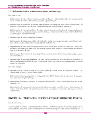 CLASIFICACIÓN INDUSTRIAL INTERNACIONAL UNIFORME
DE TODAS LAS ACTIVIDADES ECONÓMICAS
CLASIFICACIÓN INDUSTRIAL INTERNACIONAL UNIFORME
DE TODAS LAS ACTIVIDADES ECONÓMICAS
188188
2399 Fabricación de otros productos minerales no metálicos n.c.p.
Esta clase incluye:
• La fabricación de hilas, hilados y telas de asbesto; cordones y cordeles; elaborados con telas de asbesto
como prendas de vestir, cubrecabezas, calzado, papel, fieltro, etc.
• La fabricación de materiales de fricción sobre una base de asbesto, de otras sustancias minerales y de
celulosa, combinados o no con otros materiales como por ejemplo, placas, bandas, etc.
• La fabricación de materiales aislantes de origen mineral: lana de escorias, lana de roca y otras lanas mi-
nerales similares, vermiculita dilatada, arcillas dilatadas, materiales similares para aislamiento térmico
o sonoro y para absorber el sonido.
• La fabricación de productos de lana de vidrio.
• La fabricación de artículos de asfalto o de materiales similares como, por ejemplo, losas, losetas, ladri-
llos, adhesivos a base de asfalto, brea de alquitrán de hulla, etc.
• La producción de piedras de molino, de piedras de afilar o de pulir, de abrasivos naturales y artificiales,
en polvo o en grano, aplicados sobre una base de material textil, de papel, de cartón y de otro material
(por ejemplo, papel de lija).
• La fabricación de productos de fibras de grafito y carbón (excepto electrodos y productos para aplica-
ciones eléctricas).
• La fabricación de artículos elaborados con otras sustancias minerales no clasificadas en otra parte, in-
cluso mica labrada y artículos de mica, de turba o de grafito (que no sean artículos eléctricos) o de otras
sustancias minerales.
Esta clase excluye:
• La fabricación de lana de vidrio y productos no tejidos de lana de vidrio. Se incluye en la clase 2310,
«Fabricación de vidrio y productos de vidrio».
• La fabricación de juntas de grafito. Se incluye en la clase 2819, «Fabricación de otros tipos de maquina-
ria y equipo de uso general n.c.p.».
• La extracción de asbesto (amianto). Se incluye en la clase 0899, «Extracción de otros minerales no me-
tálicos n.c.p.».
• La fabricación de artículos de materiales de fricción ensamblados como los frenos y los embragues. Se
incluye en la clase 2930, «Fabricación de partes, piezas (autopartes) y accesorios (lujos) para vehículos
automotores».
DIVISIÓN 24 FABRICACIÓN DE PRODUCTOS METALÚRGICOS BÁSICOS
Esta división incluye:
Las actividades de fundido y refinado de metales ferrosos y no ferrosos a partir de minerales, lingotes o es-
corias de hierro, chatarra y arrabio, usando procesos electrometalúrgicos y otras técnicas metalúrgicas. En
 