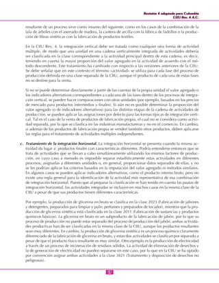 Revisión 4 adaptada para Colombia
CIIU Rev. 4 A.C.
Revisión 4 adaptada para Colombia
CIIU Rev. 4 A.C.
1919
resultante de un proceso sirve como insumo del siguiente, como en los casos de la combinación de la
tala de árboles con el aserrado de madera, la cantera de arcilla con la fábrica de ladrillos o la produc-
ción de fibras sintéticas con la fabricación de productos textiles.
En la CIIU Rev. 4, la integración vertical debe ser tratada como cualquier otra forma de actividad
múltiple, de modo que una unidad en una cadena verticalmente integrada de actividades debería
ser clasificada en la clase correspondiente a la actividad principal dentro de esta cadena, es decir,
teniendo en cuenta la mayor proporción del valor agregado en la actividad de acuerdo con el mé-
todo descendente. Este tratamiento ha cambiado con respecto a las versiones anteriores de la CIIU.
Se debe señalar que en este contexto el término «actividad» se utiliza para cada fase del proceso de
producción definida en una clase separada de la CIIU, aunque el producto de cada una de estas fases
no se destine para la venta.
Si no se puede determinar directamente a partir de las cuentas de la propia unidad el valor agregado o
los indicadores alternativos correspondientes a cada una de las fases dentro de los procesos de integra-
ción vertical, se pueden hacer comparaciones con otras unidades (por ejemplo, basados en los precios
de mercado para productos intermedios y finales). Si aún no es posible determinar la proporción del
valor agregado (o de indicadores alternativos) para las distintas etapas de la cadena de actividades de
producción, se pueden aplicar las asignaciones por defecto para las formas típicas de integración verti-
cal. Tal es el caso de la venta de productos de fabricación propia, el cual no se considera como activi-
dad separada, por lo que se clasifica en las industrias manufactureras y no en el comercio. En cambio,
si además de los productos de fabricación propia se venden también otros productos, deben aplicarse
las reglas para el tratamiento de actividades múltiples independientes.
c. Tratamiento de la integración horizontal. La integración horizontal se presenta cuando la misma ac-
tividad da lugar a productos finales con características diferentes. Podría entenderse entonces que se
trata de actividades que se llevan a cabo simultáneamente utilizando los mismos factores de produc-
ción, en cuyo caso a menudo es imposible separar estadísticamente estas actividades en diferentes
procesos, asignarlas a diferentes unidades o, en general, proporcionar datos separados de ellas, y no
se les podrían aplicar los criterios basados en la imputación del valor agregado ni métodos similares.
En algunos casos se pueden aplicar indicadores alternativos, como el producto interno bruto, pero no
existe una regla general para la identificación de la actividad más representativa de esa combinación
de integración horizontal. Puesto que al preparar la clasificación se han tenido en cuenta las pautas de
integración horizontal, las actividades integradas se incluyen en muchos casos en la misma clase de la
CIIU a pesar de que sus productos tienen diferentes características.
Por ejemplo, la producción de glicerina en bruto se clasifica en la clase 2023 (Fabricación de jabones
y detergentes, preparados para limpiar y pulir; perfumes y preparados de tocador), mientras que la pro-
ducción de glicerina sintética está clasificada en la clase 2011 (Fabricación de sustancias y productos
químicos básicos). La glicerina en bruto es un subproducto de la fabricación de jabón, por lo que su
proceso de producción no puede estar separado del proceso de producción del jabón; ambas activida-
des productivas han de ser clasificadas en la misma clase de la CIIU, aunque los productos resultantes
sean muy diferentes. En cambio, la producción de glicerina sintética es un proceso químico claramente
diferenciado de la fabricación de glicerina en bruto, y estas dos actividades se clasifican por separado a
pesar de que el producto físico resultante es muy similar. Otro ejemplo es la producción de electricidad
a través de un proceso de incineración de residuos sólidos. La actividad de eliminación de desechos y
la de generación de electricidad no pueden separarse en este caso, por lo que en la CIIU se ha optado
por convención asignar ambas actividades a la clase 3821 (Tratamiento y disposición de desechos no
peligrosos).
 