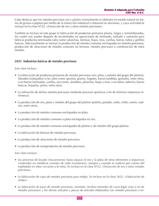 Revisión 4 adaptada para Colombia
CIIU Rev. 4 A.C.
Revisión 4 adaptada para Colombia
CIIU Rev. 4 A.C.
191191
Cabe destacar que los metales preciosos oro y platino normalmente se obtienen en estado natural en for-
ma de granos o pepitas por medio de la extracción industrial o artesanal en aluviones, y cuya actividad se
incluye en la clase 0722, «Extracción de oro y otros metales preciosos».
También se incluye en este grupo la fabricación de productos primarios planos, largos y semielaborados,
los cuales son usados después de recalentados en operaciones de laminado, estirado y extrusión para
fabricar productos terminados tales como: planchas, láminas, hojas, tiras, varillas, barras, tubos y perfiles
huecos. Adicionalmente se incluye la producción de metales comunes enchapados en metales preciosos,
producción de aleaciones de metales comunes no ferrosos, metales preciosos o combinación de estos
metales.
2421 Industrias básicas de metales preciosos
Esta clase incluye:
• La fabricación de productos primarios de metales preciosos (oro, plata y metales del grupo del platino),
labrados (trabajados) o no, tales como: grumos, granos, lingotes, barras fundidas, gránulos, entre otros,
o en barras laminadas, varillas, secciones, alambres, planchas, hojas y tiras, o en tubos, tuberías, barras
huecas, hojuelas, polvo, entre otros.
• La refinación de dichos metales preciosos mediante procesos químicos a fin de eliminar impurezas in-
trínsecas.
• La producción de oro, plata y metales del grupo del platino (platino, paladio, rodio, iridio, osmio, rute-
nio, entre otros).
• La producción de metales comunes enchapados en plata.
• La producción de metales comunes o plata enchapados en oro.
• La producción de metales comunes enchapados de platino y de metales del grupo platino.
• La fabricación de láminas de metales preciosos.
• La producción de aleaciones de metales preciosos.
• La producción de semiproductos de metales preciosos.
Esta clase excluye:
• Los procesos de lavado (mazamorreo) hasta separar el oro y la plata de otros elementos o impurezas
(materiales no metálicos carentes de valor económico), siempre y cuando se realicen por cuenta del
explotador en sitios cercanos a la mina. Se incluye en la clase 0722, «Extracción de oro y otros metales
preciosos».
• La fabricación de cajas de metales preciosos para relojes. Se incluye en la clase 2652, «Fabricación de
relojes».
• La fabricación de joyas de metales preciosos, monedas (incluso monedas de curso legal, sean o no de
metales preciosos) y los demás artículos y piezas de artículos elaborados con metales preciosos o en-
 