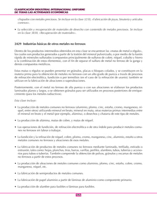 CLASIFICACIÓN INDUSTRIAL INTERNACIONAL UNIFORME
DE TODAS LAS ACTIVIDADES ECONÓMICAS
CLASIFICACIÓN INDUSTRIAL INTERNACIONAL UNIFORME
DE TODAS LAS ACTIVIDADES ECONÓMICAS
192192
chapados con metales preciosos. Se incluye en la clase 3210, «Fabricación de joyas, bisutería y artículos
conexos».
• La selección y recuperación de materiales de desecho con contenido de metales preciosos. Se incluye
en la clase 3830, «Recuperación de materiales».
2429 Industrias básicas de otros metales no ferrosos
Dentro de los productos intermedios obtenidos en esta clase se encuentran las «matas de metal o régulo»,
los cuales son productos generados a partir de la tostión del mineral pulverizado, o por medio de la fusión
rápida de minerales sulfurados (compuestos principalmente de sulfuros de cobre, níquel, cobalto y hierro
o la combinación de estos elementos), con el fin de separar el sulfuro de metal no ferroso de la ganga y
demás compuestos metálicos.
Estas matas o régulos se pueden presentar en gránulos, placas o bloques colados, y se constituyen en la
materia prima para la obtención de metales no ferrosos con un alto grado de pureza a través de procesos
de refinación electrolítica, fundición o por termólisis (en el caso de la refinación de uranio); también se
utilizan en la fabricación de aleaciones o superaleaciones.
Posteriormente, con el metal no ferroso de alta pureza o con sus aleaciones se elaboran los productos
laminados planos y largos, o se obtienen gránulos para ser utilizados en procesos posteriores de enrique-
cimiento (para los metales radiactivos).
Esta clase incluye:
• La producción de metales comunes no ferrosos (aluminio, plomo, cinc, estaño, cromo, manganeso, ní-
quel, entre otros) utilizando mineral en bruto, mineral en mata, otras materias primas intermedias entre
el mineral en bruto y el metal (por ejemplo, alúmina), o desechos y chatarra de este tipo de metales.
• La producción de alúmina, matas de cobre, y matas de níquel.
• Las operaciones de fundición, de refinación electrolítica o de otra índole para producir metales comu-
nes no ferrosos sin labrar o trabajar.
• La fundición y la refinación de níquel, cobre, plomo, cromo, manganeso, cinc, aluminio, estaño u otros
metales comunes no ferrosos y aleaciones de esos metales.
• La fabricación de productos de metales comunes no ferrosos mediante laminado, trefilado, estirado o
extrusión, tales como: hojas, planchas, tiras, barras, varillas, perfiles, alambres, tubos, tuberías y acceso-
rios para tubos o tuberías. También comprende la obtención de polvos, gránulos y escamas de metales
no ferrosos a partir de estos procesos.
• La producción de aleaciones de metales comunes como aluminio, plomo, cinc, estaño, cobre, cromo,
manganeso, níquel, etc.
• La fabricación de semiproductos de metales comunes.
• La fabricación de papel aluminio a partir de láminas de aluminio como componente primario.
• La producción de alambre para fusibles o láminas para fusibles.
 
