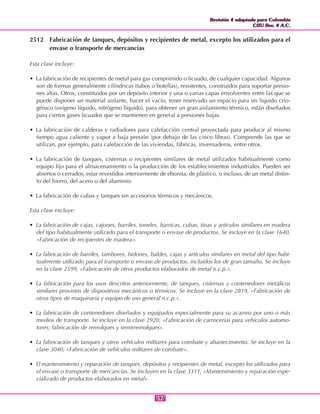 Revisión 4 adaptada para Colombia
CIIU Rev. 4 A.C.
Revisión 4 adaptada para Colombia
CIIU Rev. 4 A.C.
197197
2512 Fabricación de tanques, depósitos y recipientes de metal, excepto los utilizados para el
envase o transporte de mercancías
Esta clase incluye:
• La fabricación de recipientes de metal para gas comprimido o licuado, de cualquier capacidad. Algunos
son de formas generalmente cilíndricas (tubos o botellas), resistentes, construidos para soportar presio-
nes altas. Otros, constituidos por un depósito interior y una o varias capas envolventes entre las que se
puede disponer un material aislante, hacer el vacío, tener reservado un espacio para un líquido crio-
génico (oxígeno líquido, nitrógeno líquido), para obtener un gran aislamiento térmico, están diseñados
para ciertos gases licuados que se mantienen en general a presiones bajas.
• La fabricación de calderas y radiadores para calefacción central proyectada para producir al mismo
tiempo agua caliente y vapor a baja presión (por debajo de las cinco libras). Comprende las que se
utilizan, por ejemplo, para calefacción de las viviendas, fábricas, invernaderos, entre otros.
• La fabricación de tanques, cisternas o recipientes similares de metal utilizados habitualmente como
equipo fijo para el almacenamiento o la producción de los establecimientos industriales. Pueden ser
abiertos o cerrados, estar revestidos interiormente de ebonita, de plástico, o incluso, de un metal distin-
to del hierro, del acero o del aluminio.
• La fabricación de cubas y tanques sin accesorios térmicos y mecánicos.
Esta clase excluye:
• La fabricación de cajas, cajones, barriles, toneles, barricas, cubas, tinas y artículos similares en madera
del tipo habitualmente utilizado para el transporte o envase de productos. Se incluye en la clase 1640,
«Fabricación de recipientes de madera».
• La fabricación de barriles, tambores, bidones, baldes, cajas y artículos similares en metal del tipo habi-
tualmente utilizado para el transporte o envase de productos, incluidos los de gran tamaño. Se incluye
en la clase 2599, «Fabricación de otros productos elaborados de metal n.c.p.».
• La fabricación para los usos descritos anteriormente, de tanques, cisternas y contenedores metálicos
similares provistos de dispositivos mecánicos o térmicos. Se incluye en la clase 2819, «Fabricación de
otros tipos de maquinaria y equipo de uso general n.c.p.».
• La fabricación de contenedores diseñados y equipados especialmente para su acarreo por uno o más
medios de transporte. Se incluye en la clase 2920, «Fabricación de carrocerías para vehículos automo-
tores; fabricación de remolques y semirremolques».
• La fabricación de tanques y otros vehículos militares para combate y abastecimiento. Se incluye en la
clase 3040, «Fabricación de vehículos militares de combate».
• El mantenimiento y reparación de tanques, depósitos y recipientes de metal, excepto los utilizados para
el envase o transporte de mercancías. Se incluyen en la clase 3311, «Mantenimiento y reparación espe-
cializado de productos elaborados en metal».
 