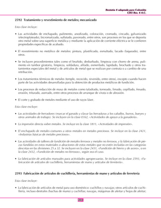 Revisión 4 adaptada para Colombia
CIIU Rev. 4 A.C.
Revisión 4 adaptada para Colombia
CIIU Rev. 4 A.C.
201201
2592 Tratamiento y revestimiento de metales; mecanizado
Esta clase incluye:
• Las actividades de enchapado, pulimento, anodizado, coloración, cromado, cincado, galvanizado
(electroplateado), bicromatizado, sulfatado, pavonado, entre otros, son procesos en los que se deposita
otro metal sobre una superficie metálica y mediante la aplicación de corriente eléctrica se le confieren
propiedades específicas de acabado.
• El revestimiento no metálico de metales: pintura, plastificado, esmaltado, lacado (laqueado), entre
otros.
• Se incluyen procedimientos tales como el bruñido, desbarbado, limpieza con chorro de arena, puli-
mento en tambor giratorio, limpieza, soldadura, afilado, esmerilado, lapidado, brochado y otros tra-
tamientos especiales del metal y de artículos de metal que se realizan por contrata o a cambio de una
retribución.
• Los tratamientos térmicos de metales (temple, recocido, revenido, entre otros), excepto cuando hacen
parte de las actividades desarrolladas para la obtención de productos metálicos de fundición.
• Los procesos de reducción de masa de metales como taladrado, torneado, limado, cepillado, fresado,
erosión, triturado, aserrado, entre otros procesos de arranque de viruta o de abrasión.
• El corte y grabado de metales mediante el uso de rayos láser.
Esta clase excluye:
• Las actividades de herradores (marcar el ganado y clavar las herraduras a los caballos, burros, bueyes y
otros animales de trabajo). Se incluyen en la clase 0162, «Actividades de apoyo a la ganadería».
• La impresión directa sobre metales. Se incluye en la clase 1811, «Actividades de impresión».
• El enchapado de metales comunes u otros metales en metales preciosos. Se incluye en la clase 2421,
«Industrias básicas de metales preciosos».
• Las actividades de talleres de fundición de metales ferrosos y metales no ferrosos, y la fabricación de pie-
zas fundidas en estos materiales o aleaciones de estos metales que no estén incluidas en las categorías
descritas en las divisiones 25 a 32. Se incluyen en la clase 2431, «Fundición de hierro y de acero», o en
la clase 2432, «Fundición de metales no ferrosos», según sea el caso.
• La fabricación de artículos manuales para actividades agropecuarias. Se incluye en la clase 2593, «Fa-
bricación de artículos de cuchillería, herramientas de mano y artículos de ferretería».
2593 Fabricación de artículos de cuchillería, herramientas de mano y artículos de ferretería
Esta clase incluye:
• La fabricación de artículos de metal para uso doméstico: cuchillos y navajas; otros artículos de cuchi-
llería, incluso destrales (hachas de mano) y cuchillas; navajas, máquinas de afeitar y hojas de afeitar;
 