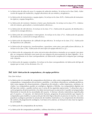 Revisión 4 adaptada para Colombia
CIIU Rev. 4 A.C.
Revisión 4 adaptada para Colombia
CIIU Rev. 4 A.C.
207207
• La fabricación de tubos de rayos X y equipos de radiación similares. Se incluye en la clase 2660, «Fabri-
cación de equipo de irradiación y equipo electrónico de uso médico y terapéutico».
• La fabricación de instrumentos y equipo óptico. Se incluye en la clase 2670, «Fabricación de instrumen-
tos ópticos y equipo fotográfico».
• La fabricación de resistores (balastro o lastre) para iluminación. Se incluye en la clase 2711, «Fabrica-
ción de motores, generadores y transformadores eléctricos».
• La fabricación de relé eléctrico. Se incluye en la clase 2712, «Fabricación de aparatos de distribución y
control de la energía eléctrica».
• La fabricación de conmutadores e interruptores. Se incluye en la clase 2712, «Fabricación de aparatos
de distribución y control de la energía eléctrica».
• La fabricación de dispositivos de cableado de tipo eléctrico. Se incluye en la clase 2732, «Fabricación
de dispositivos de cableado».
• La fabricación de resistencias, transformadores, capacitores, entre otros, para aplicaciones eléctricas. Se
incluye en la clase 2790, «Fabricación de otros tipos de equipo eléctrico n.c.p.».
• La fabricación de compuestos de varios microcircuitos electrónicos montados en un soporte (por ejem-
plo, un compuesto diseñado como parte de una máquina de procesamiento de datos digitales). Se in-
cluye generalmente en la clase correspondiente a la fabricación completa de la máquina que contenga
este conjunto.
• La fabricación de equipos completos. Se incluye en la clase correspondiente a la fabricación del tipo de
equipo que se trate, en las divisiones 26 a 32.
262 2620 Fabricación de computadoras y de equipo periférico
Esta clase incluye:
• La fabricación y/o ensamble de computadoras electrónicas, tales como computadoras centrales, micro-
computadoras, computadoras de escritorio y portátiles, y servidores informáticos; unidades periféricas,
tales como equipos de almacenamiento y dispositivos de entrada y salida (impresoras, monitores, te-
clados). Las computadoras pueden ser analógicas, digitales o híbridas. Los computadores digitales son
del tipo más común, y pueden realizar una o varias de las siguientes operaciones: 1) almacenar uno o
varios programas de procesamiento y los datos necesarios para su ejecución 2) pueden ser programados
libremente en función de las necesidades del usuario; 3) efectuar cálculos matemáticos especificados
por el usuario; y 4) ejecutar, sin intervención humana, programas de procesamiento que requiera la
computadora para modificar su ejecución por decisión lógica durante un proceso en marcha. Los com-
putadores analógicos permiten la simulación de modelos matemáticos y la comprensión de elementos
de control y de programación analógicos. Con base en lo anterior, se incluyen en esta clase las siguien-
tes actividades:
• La fabricación de computadoras de escritorio.
• La fabricación de computadoras portátiles y tabletas electrónicas (tablets).
 