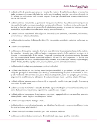 Revisión 4 adaptada para Colombia
CIIU Rev. 4 A.C.
Revisión 4 adaptada para Colombia
CIIU Rev. 4 A.C.
213213
• La fabricación de aparatos para ensayar y regular los motores de vehículos mediante el control de
todos los órganos de encendido (bobinas, bujías, condensadores, baterías, entre otros), el reglaje de
la carburación mediante un analizador de los gases de escape y la medida de la compresión en cada
uno de los cilindros.
• La fabricación de instrumentos y aparatos de navegación marítima o fluvial tales como compases de
navegación (ejemplo: compases magnéticos, compases giroscópicos, y similares), instrumentos para de-
terminar la situación (ejemplo: sextantes), los demás instrumentos para la navegación (ejemplo: timones
automáticos, registradores de rumbo, entre otros) y sondas ultrasónicas.
• La fabricación de instrumentos de navegación aérea tales como altímetros, variómetros, machmetros,
acelerómetros, y pilotos automáticos.
• La fabricación de equipos de búsqueda, detección, navegación, aeronáutica y náutica, incluyendo so-
nares.
• La fabricación de radares.
• La fabricación de máquinas y aparatos de ensayo para determinar las propiedades físicas de los materia-
les; máquinas y aparatos para establecer la dureza y otras propiedades de los metales o la resistencia al
desgaste y otras propiedades de los textiles. Comprende un conjunto de máquinas o aparatos diseñados
para efectuar ensayos de dureza, elasticidad, resistencia a la tracción, a la compresión, a la flexión, o de
otras propiedades mecánicas de materiales diversos: madera, manufacturas de cemento o de hormigón,
textiles (hilados, tejidos), papel y cartón, caucho, plástico, cueros, entre otros materiales.
• La fabricación de máquinas detectoras de mentiras (polígrafos).
• La fabricación de aparatos para medir y verificar magnitudes eléctricas, por ejemplo, osciloscopios y os-
cilógrafos que registran movimientos oscilatorios; y los instrumentos para verificar la corriente, el volta-
je o la resistencia, estén provistos o no, de un dispositivo registrador, como por ejemplo, galvanómetros,
amperímetros o voltímetros. La fabricación de instrumentos para medir y verificar señales eléctricas.
• La fabricación de aparatos para medir o verificar magnitudes no eléctricas; por ejemplo, detectores y
contadores de radiaciones.
• La fabricación de instrumentos y aparatos diseñados especialmente para las telecomunicaciones, tales
como diafonómetros, hipsómetros, neperímetros y aparatos para ensayar.
• La fabricación de instrumentos de agrimensura, geodesia y topografía tales como teodolito, para esta-
blecer planos y medir ángulos; niveles ópticos; alidada.
• La fabricación de controles de fuego y flama.
• La fabricación de espectrómetros (aparatos que identifican las diferentes componentes del espectro de
frecuencias de una señal eléctrica).
• La fabricación de calibradores diseñados para altos niveles de precisión.
• La fabricación de contadores de consumo de electricidad, agua o gas, gasolina, entre otros.
 