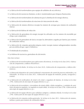 Revisión 4 adaptada para Colombia
CIIU Rev. 4 A.C.
Revisión 4 adaptada para Colombia
CIIU Rev. 4 A.C.
221221
• La fabricación de transformadores para equipos de soldadura de arco eléctrico.
• La fabricación de reactancias (balastos), es decir, transformadores para lámparas fluorescentes.
• La fabricación de transformadores de subestación para la distribución de energía eléctrica.
• La fabricación de transformadores de estaciones de interconexión de redes.
• La fabricación de motores eléctricos (excepto los motores de arranque para motores de combustión
interna).
• La fabricación de bobinas de inducción.
• La fabricación de generadores de energía (excepto los utilizados con los motores de encendido por
chispa o por compresión).
• La fabricación de generadores de fuerza (excepto los alternadores cargados por baterías para motores
de combustión interna).
• La fabricación de conjuntos generador-máquina motriz (excepto motores turbogeneradores movidos
por una turbina de gas, vapor o hidráulica).
• El rebobinado de armaduras.
• Las bobinas de reactancias, generadores de alta tensión.
Esta clase excluye:
• La fabricación de transformadores para aplicaciones electrónicas. Se incluye en la clase 2610, «Fabrica-
ción de componentes y tableros electrónicos».
• La fabricación de diodos. Se incluye en la clase 2610, «Fabricación de componentes y tableros elec-
trónicos».
• La fabricación dispositivos de control ambiental e instrumentos de control de procesos industriales y no
industriales. Se incluye en la clase 2651, «Fabricación de equipo de medición, prueba, navegación y
control».
• La fabricación de rectificadores de metal o de cristal y cargadores de baterías. Se incluye en la clase
2790, «Fabricación de otros tipos de equipo eléctrico n.c.p.».
• La fabricación de invertidores, convertidores de estado sólido, células energéticas, y unidades de sumi-
nistro de potencia regulada y no regulada en estado sólido. Se incluye en la clase 2790, «Fabricación de
otros tipos de equipo eléctrico n.c.p.».
• La fabricación de equipo eléctrico para soldadura autógena y soldadura blanda. Se incluye en la clase
2790, «Fabricación de otros tipos de equipo eléctrico n.c.p.».
• La fabricación de conjuntos turbina-generador. Se incluye en la clase 2811, «Fabricación de motores,
turbinas y partes para motores de combustión interna».
 
