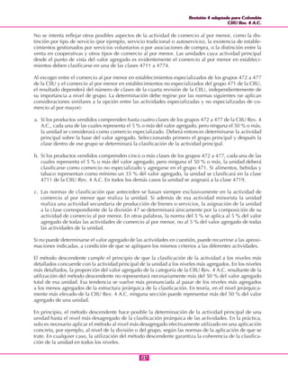 Revisión 4 adaptada para Colombia
CIIU Rev. 4 A.C.
Revisión 4 adaptada para Colombia
CIIU Rev. 4 A.C.
2323
No se intenta reflejar otros posibles aspectos de la actividad de comercio al por menor, como la dis-
tinción por tipo de servicio (por ejemplo, servicio tradicional o autoservicio), la existencia de estable-
cimientos gestionados por servicios voluntarios o por asociaciones de compra, o la distinción entre la
venta en cooperativas y otros tipos de comercio al por menor. Las unidades cuya actividad principal
desde el punto de vista del valor agregado es evidentemente el comercio al por menor en estableci-
mientos deben clasificarse en una de las clases 4711 a 4774.
Al escoger entre el comercio al por menor en establecimientos especializados de los grupos 472 a 477
de la CIIU y el comercio al por menor en establecimientos no especializados del grupo 471 de la CIIU,
el resultado dependerá del número de clases de la cuarta revisión de la CIIU, independientemente de
su importancia a nivel de grupo. La determinación debe regirse por las normas siguientes (se aplican
consideraciones similares a la opción entre las actividades especializadas y no especializadas de co-
mercio al por mayor):
a. Si los productos vendidos comprenden hasta cuatro clases de los grupos 472 a 477 de la CIIU Rev. 4
A.C., cada una de las cuales representa el 5 % o más del valor agregado, pero ninguna el 50 % o más,
la unidad se considerará como comercio especializado. Deberá entonces determinarse la actividad
principal sobre la base del valor agregado. Seleccionando primero el grupo principal y después la
clase dentro de ese grupo se determinará la clasificación de la actividad principal.
b. Si los productos vendidos comprenden cinco o más clases de los grupos 472 a 477, cada una de las
cuales representa el 5 % o más del valor agregado, pero ninguna el 50 % o más, la unidad deberá
clasificarse como comercio no especializado y agregarse en el grupo 471. Si alimentos, bebidas y
tabaco representan como mínimo un 35 % del valor agregado, la unidad se clasificará en la clase
4711 de la CIIU Rev. 4 A.C. En todos los demás casos la unidad se asignará a la clase 4719.
c. Las normas de clasificación que anteceden se basan siempre exclusivamente en la actividad de
comercio al por menor que realiza la unidad. Si además de esa actividad minorista la unidad
realiza una actividad secundaria de producción de bienes o servicios, la asignación de la unidad
a la clase correspondiente de la división 47 se determinará únicamente por la composición de su
actividad de comercio al por menor. En otras palabras, la norma del 5 % se aplica al 5 % del valor
agregado de todas las actividades de comercio al por menor, no al 5 % del valor agregado de todas
las actividades de la unidad.
Si no puede determinarse el valor agregado de las actividades en cuestión, puede recurrirse a las aproxi-
maciones indicadas, a condición de que se apliquen los mismos criterios a las diferentes actividades.
El método descendente cumple el principio de que la clasificación de la actividad a los niveles más
detallados concuerde con la actividad principal de la unidad a los niveles más agregados. En los niveles
más detallados, la proporción del valor agregado de la categoría de la CIIU Rev. 4 A.C. resultante de la
utilización del método descendente no representará necesariamente más del 50 % del valor agregado
total de esa unidad. Esa tendencia se vuelve más pronunciada al pasar de los niveles más agregados
a los menos agregados de la estructura jerárquica de la clasificación. En teoría, en el nivel jerárquica-
mente más elevado de la CIIU Rev. 4 A.C. ninguna sección puede representar más del 50 % del valor
agregado de una unidad.
En principio, el método descendente hace posible la determinación de la actividad principal de una
unidad hasta el nivel más desagregado de la clasificación jerárquica de las actividades. En la práctica,
solo es necesario aplicar el método al nivel más desagregado efectivamente utilizado en una aplicación
concreta, por ejemplo, al nivel de la división o del grupo, según las normas de la aplicación de que se
trate. En cualquier caso, la utilización del método descendente garantiza la coherencia de la clasifica-
ción de la unidad en todos los niveles.
 