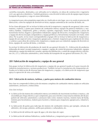 CLASIFICACIÓN INDUSTRIAL INTERNACIONAL UNIFORME
DE TODAS LAS ACTIVIDADES ECONÓMICAS
CLASIFICACIÓN INDUSTRIAL INTERNACIONAL UNIFORME
DE TODAS LAS ACTIVIDADES ECONÓMICAS
232232
carretillas manuales, destinados a ser utilizados en la industria, en obras de construcción e ingeniería
civil, uso agrícola o doméstico. También pertenece a esta división la fabricación de equipo especial para
transporte de pasajeros y carga en zonas delimitadas.
La maquinaria para otros propósitos especiales no clasificada en otro lugar, sea o no usada en procesos de
fabricación, como los equipos de diversión en ferias, equipos automáticos de canchas de bolos, etc.
En las clases del grupo 281 se incluye la fabricación de la maquinaria y equipo de uso general, tales como:
motores y turbinas, y partes para motores de combustión interna; equipos de potencia hidráulica y neu-
mática; bombas, compresores, grifos y válvulas; cojinetes, engranajes, trenes de engranajes y piezas de
transmisión; hornos, hogares y quemadores industriales; equipo de elevación y manipulación; maquinaria
y equipo de oficina (excepto computadoras y equipo periférico) y herramientas manuales con motor, entre
otros. Por su parte, en las clases correspondientes al grupo 282 se incluye la fabricación de maquinaria y
equipo de uso especial como: maquinaria agropecuaria y forestal; maquinaria para explotación de minas
y canteras y para obras de construcción; maquinaria y equipo para uso industrial; equipos de diversión en
ferias, equipos de canchas de bolos, y similares.
Se excluye la fabricación de productos de metal de uso general (división 25, «Fabricación de productos
elaborados de metal, excepto maquinaria y equipo»); equipo de control de procesos industriales, equipos
informáticos, equipo de medición y prueba, aparatos de distribución y control de energía eléctrica (divisio-
nes 26 y 27); y vehículos automotores y otros medios de transporte de uso general (divisiones 29 y 30).
281 Fabricación de maquinaria y equipo de uso general
Este grupo incluye la fabricación de maquinaria y equipo de uso general (usado en la gran mayoría de
industrias manufactureras y sectores productivos). También incluye la manufactura de componentes uti-
lizados en la fabricación de diversos tipos de maquinaria y equipo, o la fabricación de maquinaria que
apoya la operación de otras actividades.
2811 Fabricación de motores, turbinas, y partes para motores de combustión interna
Esta clase no comprende la fabricación de motores completos de combustión interna usados en vehículos
automotores, aeronaves y motocicletas.
Esta clase incluye:
• La fabricación de motores de combustión interna con émbolos de movimiento rectilíneo o rotativo, y de
encendido por chispa eléctrica o por compresión, para usos móviles o estacionarios distintos del de pro-
pulsión de vehículos automotores o aeronaves tales como: motores marinos, motores fuera de borda,
motores para locomotoras, motores para tractores y motores para maquinaria agropecuaria, industrial y
forestal.
• La fabricación de partes para todo tipo de motores de combustión interna; por ejemplo, válvulas de
admisión y de escape, pistones, anillos para pistones y carburadores, etc.
• La fabricación de turbinas de vapor de agua y de otros tipos de vapor.
• La fabricación de turbinas hidráulicas, ruedas hidráulicas y maquinaria para su regulación.
 