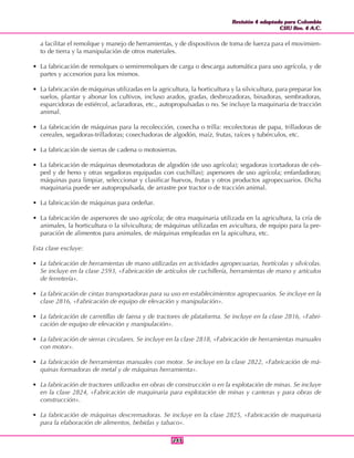 Revisión 4 adaptada para Colombia
CIIU Rev. 4 A.C.
Revisión 4 adaptada para Colombia
CIIU Rev. 4 A.C.
243243
a facilitar el remolque y manejo de herramientas, y de dispositivos de toma de fuerza para el movimien-
to de tierra y la manipulación de otros materiales.
• La fabricación de remolques o semirremolques de carga o descarga automática para uso agrícola, y de
partes y accesorios para los mismos.
• La fabricación de máquinas utilizadas en la agricultura, la horticultura y la silvicultura, para preparar los
suelos, plantar y abonar los cultivos, incluso arados, gradas, desbrozadoras, binadoras, sembradoras,
esparcidoras de estiércol, aclaradoras, etc., autopropulsadas o no. Se incluye la maquinaria de tracción
animal.
• La fabricación de máquinas para la recolección, cosecha o trilla: recolectoras de papa, trilladoras de
cereales, segadoras-trilladoras; cosechadoras de algodón, maíz, frutas, raíces y tubérculos, etc.
• La fabricación de sierras de cadena o motosierras.
• La fabricación de máquinas desmotadoras de algodón (de uso agrícola); segadoras (cortadoras de cés-
ped y de heno y otras segadoras equipadas con cuchillas); aspersores de uso agrícola; enfardadoras;
máquinas para limpiar, seleccionar y clasificar huevos, frutas y otros productos agropecuarios. Dicha
maquinaria puede ser autopropulsada, de arrastre por tractor o de tracción animal.
• La fabricación de máquinas para ordeñar.
• La fabricación de aspersores de uso agrícola; de otra maquinaria utilizada en la agricultura, la cría de
animales, la horticultura o la silvicultura; de máquinas utilizadas en avicultura, de equipo para la pre-
paración de alimentos para animales, de máquinas empleadas en la apicultura, etc.
Esta clase excluye:
• La fabricación de herramientas de mano utilizadas en actividades agropecuarias, hortícolas y silvícolas.
Se incluye en la clase 2593, «Fabricación de artículos de cuchillería, herramientas de mano y artículos
de ferretería».
• La fabricación de cintas transportadoras para su uso en establecimientos agropecuarios. Se incluye en la
clase 2816, «Fabricación de equipo de elevación y manipulación».
• La fabricación de carretillas de faena y de tractores de plataforma. Se incluye en la clase 2816, «Fabri-
cación de equipo de elevación y manipulación».
• La fabricación de sierras circulares. Se incluye en la clase 2818, «Fabricación de herramientas manuales
con motor».
• La fabricación de herramientas manuales con motor. Se incluye en la clase 2822, «Fabricación de má-
quinas formadoras de metal y de máquinas herramienta».
• La fabricación de tractores utilizados en obras de construcción o en la explotación de minas. Se incluye
en la clase 2824, «Fabricación de maquinaria para explotación de minas y canteras y para obras de
construcción».
• La fabricación de máquinas descremadoras. Se incluye en la clase 2825, «Fabricación de maquinaria
para la elaboración de alimentos, bebidas y tabaco».
 