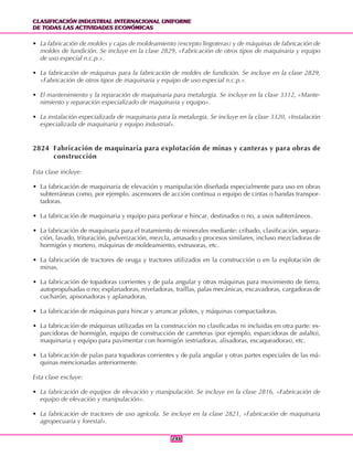 CLASIFICACIÓN INDUSTRIAL INTERNACIONAL UNIFORME
DE TODAS LAS ACTIVIDADES ECONÓMICAS
CLASIFICACIÓN INDUSTRIAL INTERNACIONAL UNIFORME
DE TODAS LAS ACTIVIDADES ECONÓMICAS
246246
• La fabricación de moldes y cajas de moldeamiento (excepto lingoteras) y de máquinas de fabricación de
moldes de fundición. Se incluye en la clase 2829, «Fabricación de otros tipos de maquinaria y equipo
de uso especial n.c.p.».
• La fabricación de máquinas para la fabricación de moldes de fundición. Se incluye en la clase 2829,
«Fabricación de otros tipos de maquinaria y equipo de uso especial n.c.p.».
• El mantenimiento y la reparación de maquinaria para metalurgia. Se incluye en la clase 3312, «Mante-
nimiento y reparación especializado de maquinaria y equipo».
• La instalación especializada de maquinaria para la metalurgia. Se incluye en la clase 3320, «Instalación
especializada de maquinaria y equipo industrial».
2824 Fabricación de maquinaria para explotación de minas y canteras y para obras de
construcción
Esta clase incluye:
• La fabricación de maquinaria de elevación y manipulación diseñada especialmente para uso en obras
subterráneas como, por ejemplo, ascensores de acción continua o equipo de cintas o bandas transpor-
tadoras.
• La fabricación de maquinaria y equipo para perforar e hincar, destinados o no, a usos subterráneos.
• La fabricación de maquinaria para el tratamiento de minerales mediante: cribado, clasificación, separa-
ción, lavado, trituración, pulverización, mezcla, amasado y procesos similares, incluso mezcladoras de
hormigón y mortero, máquinas de moldeamiento, extrusoras, etc.
• La fabricación de tractores de oruga y tractores utilizados en la construcción o en la explotación de
minas.
• La fabricación de topadoras corrientes y de pala angular y otras máquinas para movimiento de tierra,
autopropulsadas o no; explanadoras, niveladoras, traíllas, palas mecánicas, excavadoras, cargadoras de
cucharón, apisonadoras y aplanadoras.
• La fabricación de máquinas para hincar y arrancar pilotes, y máquinas compactadoras.
• La fabricación de máquinas utilizadas en la construcción no clasificadas ni incluidas en otra parte: es-
parcidoras de hormigón, equipo de construcción de carreteras (por ejemplo, esparcidoras de asfalto),
maquinaria y equipo para pavimentar con hormigón (estriadoras, alisadoras, escaqueadoras), etc.
• La fabricación de palas para topadoras corrientes y de pala angular y otras partes especiales de las má-
quinas mencionadas anteriormente.
Esta clase excluye:
• La fabricación de equipos de elevación y manipulación. Se incluye en la clase 2816, «Fabricación de
equipo de elevación y manipulación».
• La fabricación de tractores de uso agrícola. Se incluye en la clase 2821, «Fabricación de maquinaria
agropecuaria y forestal».
 