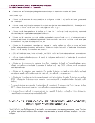 CLASIFICACIÓN INDUSTRIAL INTERNACIONAL UNIFORME
DE TODAS LAS ACTIVIDADES ECONÓMICAS
CLASIFICACIÓN INDUSTRIAL INTERNACIONAL UNIFORME
DE TODAS LAS ACTIVIDADES ECONÓMICAS
252252
• La fabricación de otro equipo y maquinaria de uso especial no clasificados en otra parte.
Esta clase excluye:
• La fabricación de aparatos de uso doméstico. Se incluye en la clase 2750, «Fabricación de aparatos de
uso doméstico».
• La fabricación de máquinas de limpieza ultrasónica (excepto de laboratorio y dentales). Se incluye en la
clase 2790, «Fabricación de otros tipos de equipo eléctrico n.c.p.».
• La fabricación de fotocopiadoras. Se incluye en la clase 2817, «Fabricación de maquinaria y equipo de
oficina (excepto computadoras y equipo periférico)».
• La fabricación de calandrias (excepto rodillos laminadores de metal o de vidrio), incluso cuando están
destinadas a elaborar un producto determinado. Se incluye en la clase 2819, «Fabricación de otros tipos
de maquinaria y equipo de uso general n.c.p.».
• La fabricación de maquinaria o equipo para trabajar el caucho endurecido, plásticos duros o el vidrio
en frío (principalmente máquinas herramienta). Se incluye en la clase 2822, «Fabricación de máquinas
formadoras de metal y de máquinas herramienta».
• La fabricación de lingoteras. Se incluye en la clase 2823, «Fabricación de maquinaria para la metalurgia».
• La fabricación de rodillos laminadores de metal. Se incluye en la clase 2823, «Fabricación de maquinaria
para la metalurgia».
• La fabricación de convertidores, calderos de colada y máquinas de fundir del tipo utilizado en la me-
talurgia o en talleres de fundición de metales. Se incluye en la clase 2823, «Fabricación de maquinaria
para la metalurgia».
• La fabricación de máquinas para imprimir sobre textiles. Se incluye en la clase 2826, «Fabricación de
maquinaria para la elaboración de productos textiles, prendas de vestir y cueros».
• La fabricación de máquinas de limpieza ultrasónica de laboratorio y dentales. Se incluye en la clase
3250, «Fabricación de instrumentos, aparatos y materiales médicos y odontológicos (incluido mobi-
liario)».
• El mantenimiento y la reparación de otros tipos de maquinaria de uso especial. Se incluye en la clase
3312, «Mantenimiento y reparación especializado de maquinaria y equipo».
• La instalación especializada de maquinaria de uso especial. Se incluye en la clase 3320, «Instalación
especializada de maquinaria y equipo industrial».
DIVISIÓN 29 FABRICACIÓN DE VEHÍCULOS AUTOMOTORES,
REMOLQUES Y SEMIRREMOLQUES
Esta división incluye la fabricación de vehículos automotores para transportar personas o carga. También
se incluye aquí la fabricación de diferentes partes y accesorios, y la fabricación de remolques y semirre-
molques.
 