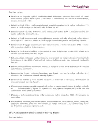 Revisión 4 adaptada para Colombia
CIIU Rev. 4 A.C.
Revisión 4 adaptada para Colombia
CIIU Rev. 4 A.C.
259259
Esta clase excluye:
• La fabricación de partes y piezas de embarcaciones, diferentes a secciones importantes del casco:
fabricación de las velas. Se incluye en la clase 1392, «Confección de artículos con materiales textiles,
excepto prendas de vestir».
• La fabricación de hélices y palas para hélices de propulsión para barcos. Se incluye en la clase 2599,
«Fabricación de otros productos elaborados de metal n.c.p.».
• La fabricación de las anclas de hierro o acero. Se incluye en la clase 2599, «Fabricación de otros pro-
ductos elaborados de metal n.c.p.».
• La fabricación de instrumentos de navegación y otros aparatos utilizados a bordo de embarcaciones.
Se incluye en la clase 2651, «Fabricación de equipo de medición, prueba, navegación y control».
• La fabricación de equipo de iluminación para embarcaciones. Se incluye en la clase 2740, «Fabrica-
ción de equipos eléctricos de iluminación».
• La fabricación de aparatos eléctricos para embarcaciones. Se incluye en la clase 2790, «Fabricación
de otros tipos de equipo eléctrico n.c.p.».
• La fabricación de motores de combustión interna de encendido por compresión (diésel o semi-diésel).
Se incluye en la clase 2811, «Fabricación de motores, turbinas, y partes para motores de combustión
interna».
• La fabricación de vehículos automotores anfibios. Se incluye en la clase 2910, «Fabricación de vehículos
automotores y sus motores».
• La construcción de yates y otras embarcaciones para deportes o recreo. Se incluye en la clase 3012,
«Construcción de embarcaciones de recreo y deporte».
• La fabricación de botes y balsas inflables de recreo. Se incluye en la clase 3012, «Construcción de
embarcaciones de recreo y deporte».
• El mantenimiento y la reparación especializada de barcos y estructuras flotantes. Se incluye en la cla-
se 3315, «Mantenimiento y reparación especializado de equipo de transporte, excepto los vehículos
automotores, motocicletas y bicicletas».
• El desguace o desmantelamiento de embarcaciones. Se incluye en la clase 3830, «Recuperación de
materiales».
• El acabado de interiores para embarcaciones, tales como techos, instalación de puertas, mamparas,
coberturas de madera, entre otras adecuaciones. Se incluye en la clase 4330, «Terminación y acaba-
do de edificios y obras de ingeniería civil».
3012 Construcción de embarcaciones de recreo y deporte
Esta clase incluye:
 