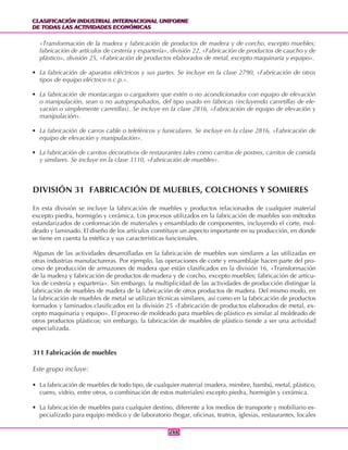 CLASIFICACIÓN INDUSTRIAL INTERNACIONAL UNIFORME
DE TODAS LAS ACTIVIDADES ECONÓMICAS
CLASIFICACIÓN INDUSTRIAL INTERNACIONAL UNIFORME
DE TODAS LAS ACTIVIDADES ECONÓMICAS
266266
«Transformación de la madera y fabricación de productos de madera y de corcho, excepto muebles;
fabricación de artículos de cestería y espartería», división 22, «Fabricación de productos de caucho y de
plástico», división 25, «Fabricación de productos elaborados de metal, excepto maquinaria y equipo».
• La fabricación de aparatos eléctricos y sus partes. Se incluye en la clase 2790, «Fabricación de otros
tipos de equipo eléctrico n.c.p.».
• La fabricación de montacargas o cargadores que estén o no acondicionados con equipo de elevación
o manipulación, sean o no autopropulsados, del tipo usado en fábricas (incluyendo carretillas de ele-
vación o simplemente carretillas). Se incluye en la clase 2816, «Fabricación de equipo de elevación y
manipulación».
• La fabricación de carros cable o teleféricos y funiculares. Se incluye en la clase 2816, «Fabricación de
equipo de elevación y manipulación».
• La fabricación de carritos decorativos de restaurantes tales como carritos de postres, carritos de comida
y similares. Se incluye en la clase 3110, «Fabricación de muebles».
DIVISIÓN 31 FABRICACIÓN DE MUEBLES, COLCHONES Y SOMIERES
En esta división se incluye la fabricación de muebles y productos relacionados de cualquier material
excepto piedra, hormigón y cerámica. Los procesos utilizados en la fabricación de muebles son métodos
estandarizados de conformación de materiales y ensamblado de componentes, incluyendo el corte, mol-
deado y laminado. El diseño de los artículos constituye un aspecto importante en su producción, en donde
se tiene en cuenta la estética y sus características funcionales.
Algunas de las actividades desarrolladas en la fabricación de muebles son similares a las utilizadas en
otras industrias manufactureras. Por ejemplo, las operaciones de corte y ensamblaje hacen parte del pro-
ceso de producción de armazones de madera que están clasificados en la división 16, «Transformación
de la madera y fabricación de productos de madera y de corcho, excepto muebles; fabricación de artícu-
los de cestería y espartería». Sin embargo, la multiplicidad de las actividades de producción distingue la
fabricación de muebles de madera de la fabricación de otros productos de madera. Del mismo modo, en
la fabricación de muebles de metal se utilizan técnicas similares, así como en la fabricación de productos
formados y laminados clasificados en la división 25 «Fabricación de productos elaborados de metal, ex-
cepto maquinaria y equipo». El proceso de moldeado para muebles de plástico es similar al moldeado de
otros productos plásticos; sin embargo, la fabricación de muebles de plástico tiende a ser una actividad
especializada.
311 Fabricación de muebles
Este grupo incluye:
• La fabricación de muebles de todo tipo, de cualquier material (madera, mimbre, bambú, metal, plástico,
cuero, vidrio, entre otros, o combinación de estos materiales) excepto piedra, hormigón y cerámica.
• La fabricación de muebles para cualquier destino, diferente a los medios de transporte y mobiliario es-
pecializado para equipo médico y de laboratorio (hogar, oficinas, teatros, iglesias, restaurantes, locales
 