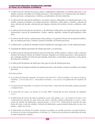 CLASIFICACIÓN INDUSTRIAL INTERNACIONAL UNIFORME
DE TODAS LAS ACTIVIDADES ECONÓMICAS
CLASIFICACIÓN INDUSTRIAL INTERNACIONAL UNIFORME
DE TODAS LAS ACTIVIDADES ECONÓMICAS
270270
• La fabricación de artículos de joyería, partes o subproductos elaborados con metales preciosos o con
metales comunes revestidos con metales preciosos y otros productos con combinaciones de metales y
piedras preciosas y semipreciosas, sintéticas, reconstruidas o de otros materiales.
• La fabricación de artículos de orfebrería y sus partes o piezas, elaborados con metales preciosos o con
metales comunes revestidos con metales preciosos: cubertería, vajilla (plana y honda) y artículos de
mesa, artículos de tocador, artículos de uso religioso, artículos de escritorio, oficina y utilitarios, entre
otros.
• La fabricación de artículos de uso técnico y de laboratorio elaborados con metales preciosos (excepto
instrumentos y piezas de instrumentos): crisoles, copelas, espátulas, ánodos de galvanoplastia, entre
otros.
• La fabricación de correas y pulseras para reloj, pulseras y en general artículos de uso personal elabora-
dos con metales preciosos o metales comunes revestidos con metales preciosos.
• La fabricación y acuñado de monedas (incluso monedas de curso legal), sean o no de metales preciosos.
• El grabado de objetos personales de metales preciosos y no preciosos.
• La fabricación de artículos de bisutería (joyas de imitación): anillos, pulseras, collares, aretes y artículos
similares de bisutería hechos de metales comunes chapados con metales preciosos y otros productos
que contengan piedras de imitación (por ejemplo, diamantes y esmeraldas no genuinos u otras gemas
de imitación y similares).
• La fabricación de pulseras de metal para reloj, que no sean de metales preciosos.
• La fabricación de insignias militares de metales preciosos o de metales comunes revestidos con metales
preciosos.
Esta clase excluye:
• La recolección de perlas naturales. Se incluye en la clase 0311, «Pesca marítima, si se asocia a la pesca
marítima», o en la clase 0321, «Acuicultura marítima», si se asocia a la explotación de criaderos de
ostras.
• La extracción de esmeraldas. Se incluye en la clase 0820, «Extracción de esmeraldas, piedras preciosas
y semipreciosas».
• La extracción de cuarzo. Se incluye en la clase 0899, «Extracción de otros minerales no metálicos
n.c.p.».
• La fabricación de correas de reloj no metálicas (cuero, tela, plástico, etc.). Se incluye en la clase 1512,
«Fabricación de artículos de viaje, bolsos de mano y artículos similares elaborados en cuero, y fabri-
cación de artículos de talabartería y guarnicionaría»; y en la 1513, «Fabricación de artículos de viaje,
bolsos de mano y artículos similares; artículos de talabartería y guarnicionería elaborados en otros ma-
teriales», según sea el caso.
• La fabricación de artículos de metales comunes revestidos con metales preciosos (excepto bisutería).
Se incluye en la clase correspondiente a la división 25, «Fabricación de productos elaborados de metal,
excepto maquinaria y equipo».
 
