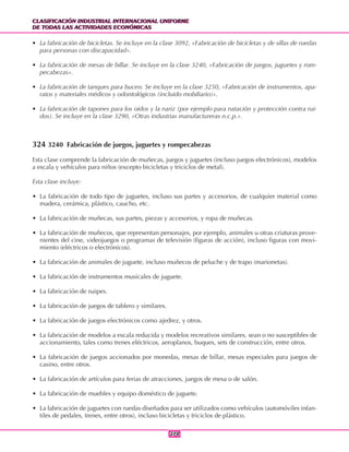 CLASIFICACIÓN INDUSTRIAL INTERNACIONAL UNIFORME
DE TODAS LAS ACTIVIDADES ECONÓMICAS
CLASIFICACIÓN INDUSTRIAL INTERNACIONAL UNIFORME
DE TODAS LAS ACTIVIDADES ECONÓMICAS
274274
• La fabricación de bicicletas. Se incluye en la clase 3092, «Fabricación de bicicletas y de sillas de ruedas
para personas con discapacidad».
• La fabricación de mesas de billar. Se incluye en la clase 3240, «Fabricación de juegos, juguetes y rom-
pecabezas».
• La fabricación de tanques para buceo. Se incluye en la clase 3250, «Fabricación de instrumentos, apa-
ratos y materiales médicos y odontológicos (incluido mobiliario)».
• La fabricación de tapones para los oídos y la nariz (por ejemplo para natación y protección contra rui-
dos). Se incluye en la clase 3290, «Otras industrias manufactureras n.c.p.».
324 3240 Fabricación de juegos, juguetes y rompecabezas
Esta clase comprende la fabricación de muñecas, juegos y juguetes (incluso juegos electrónicos), modelos
a escala y vehículos para niños (excepto bicicletas y triciclos de metal).
Esta clase incluye:
• La fabricación de todo tipo de juguetes, incluso sus partes y accesorios, de cualquier material como
madera, cerámica, plástico, caucho, etc.
• La fabricación de muñecas, sus partes, piezas y accesorios, y ropa de muñecas.
• La fabricación de muñecos, que representan personajes, por ejemplo, animales u otras criaturas prove-
nientes del cine, videojuegos o programas de televisión (figuras de acción), incluso figuras con movi-
miento (eléctricos o electrónicos).
• La fabricación de animales de juguete, incluso muñecos de peluche y de trapo (marionetas).
• La fabricación de instrumentos musicales de juguete.
• La fabricación de naipes.
• La fabricación de juegos de tablero y similares.
• La fabricación de juegos electrónicos como ajedrez, y otros.
• La fabricación de modelos a escala reducida y modelos recreativos similares, sean o no susceptibles de
accionamiento, tales como trenes eléctricos, aeroplanos, buques, sets de construcción, entre otros.
• La fabricación de juegos accionados por monedas, mesas de billar, mesas especiales para juegos de
casino, entre otros.
• La fabricación de artículos para ferias de atracciones, juegos de mesa o de salón.
• La fabricación de muebles y equipo doméstico de juguete.
• La fabricación de juguetes con ruedas diseñados para ser utilizados como vehículos (automóviles infan-
tiles de pedales, trenes, entre otros), incluso bicicletas y triciclos de plástico.
 
