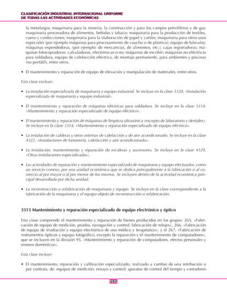 CLASIFICACIÓN INDUSTRIAL INTERNACIONAL UNIFORME
DE TODAS LAS ACTIVIDADES ECONÓMICAS
CLASIFICACIÓN INDUSTRIAL INTERNACIONAL UNIFORME
DE TODAS LAS ACTIVIDADES ECONÓMICAS
282282
la metalurgia; maquinaria para la minería, la construcción y para los campos petrolíferos y de gas;
maquinaria procesadora de alimentos, bebidas y tabaco; maquinaria para la producción de textiles,
cuero y confecciones; maquinaria para la elaboración de papel y cartón; maquinaria para otros usos
especiales (por ejemplo máquinas para procesamiento de caucho o de plástico); equipo de básculas;
máquinas expendedoras, (por ejemplo: de mercancías, de alimentos, etc.); cajas registradoras; má-
quinas fotocopiadoras; calculadoras, electrónicas o no; máquinas de escribir; máquinas no eléctricas
para soldadura, equipo de calefacción eléctrica, de montaje permanente, para ambientes y piscinas
(no portátil), entre otros.
• El mantenimiento y reparación de equipo de elevación y manipulación de materiales, entre otros.
Esta clase excluye:
• La instalación especializada de maquinaria y equipo industrial. Se incluye en la clase 3320, «Instalación
especializada de maquinaria y equipo industrial».
• El mantenimiento y reparación de máquinas eléctricas para soldadura. Se incluye en la clase 3314,
«Mantenimiento y reparación especializado de equipo eléctrico».
• El mantenimiento y reparación de máquinas de limpieza ultrasónica (excepto de laboratorio y dentales).
Se incluye en la clase 3314, «Mantenimiento y reparación especializado de equipo eléctrico».
• La instalación de calderas y otros sistemas de calefacción y de aire acondicionado. Se incluye en la clase
4322, «Instalaciones de fontanería, calefacción y aire acondicionado».
• La instalación, mantenimiento y reparación de escaleras y ascensores. Se incluye en la clase 4329,
«Otras instalaciones especializadas».
• Las actividades de reparación y mantenimiento especializado de maquinaria y equipo efectuados, como
un servicio conexo, por una unidad económica que se dedica principalmente a la fabricación o al co-
mercio al por mayor o al por menor de los mismos. Se incluyen dentro de la actividad económica prin-
cipal desarrollada por dicha unidad.
• La reconstrucción o refabricación de maquinaria y equipo. Se incluye en la clase correspondiente a la
fabricación de la maquinaria y el equipo objeto de reconstrucción o refabricación.
3313 Mantenimiento y reparación especializado de equipo electrónico y óptico
Esta clase comprende el mantenimiento y reparación de bienes producidos en los grupos: 265, «Fabri-
cación de equipo de medición, prueba, navegación y control; fabricación de relojes», 266, «Fabricación
de equipo de irradiación y equipo electrónico de uso médico y terapéutico», y el 267, «Fabricación de
instrumentos ópticos y equipo fotográfico, excepto la reparación y el mantenimiento de computadores»,
que se incluyen en la división 95, «Mantenimiento y reparación de computadores, efectos personales y
enseres domésticos».
Esta clase incluye:
• El mantenimiento, reparación y calibración especializado, realizado a cambio de una retribución o
por contrata, de: equipos de medición, ensayo y control; aparatos de control del tiempo y contadores
 