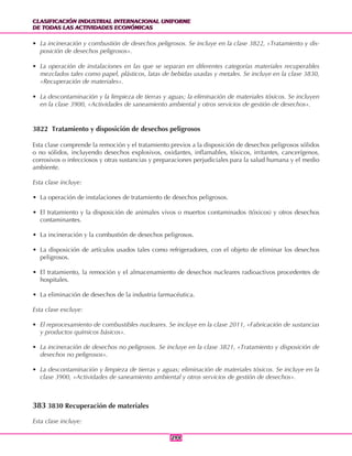 CLASIFICACIÓN INDUSTRIAL INTERNACIONAL UNIFORME
DE TODAS LAS ACTIVIDADES ECONÓMICAS
CLASIFICACIÓN INDUSTRIAL INTERNACIONAL UNIFORME
DE TODAS LAS ACTIVIDADES ECONÓMICAS
294294
• La incineración y combustión de desechos peligrosos. Se incluye en la clase 3822, «Tratamiento y dis-
posición de desechos peligrosos».
• La operación de instalaciones en las que se separan en diferentes categorías materiales recuperables
mezclados tales como papel, plásticos, latas de bebidas usadas y metales. Se incluye en la clase 3830,
«Recuperación de materiales».
• La descontaminación y la limpieza de tierras y aguas; la eliminación de materiales tóxicos. Se incluyen
en la clase 3900, «Actividades de saneamiento ambiental y otros servicios de gestión de desechos».
3822 Tratamiento y disposición de desechos peligrosos
Esta clase comprende la remoción y el tratamiento previos a la disposición de desechos peligrosos sólidos
o no sólidos, incluyendo desechos explosivos, oxidantes, inflamables, tóxicos, irritantes, cancerígenos,
corrosivos o infecciosos y otras sustancias y preparaciones perjudiciales para la salud humana y el medio
ambiente.
Esta clase incluye:
• La operación de instalaciones de tratamiento de desechos peligrosos.
• El tratamiento y la disposición de animales vivos o muertos contaminados (tóxicos) y otros desechos
contaminantes.
• La incineración y la combustión de desechos peligrosos.
• La disposición de artículos usados tales como refrigeradores, con el objeto de eliminar los desechos
peligrosos.
• El tratamiento, la remoción y el almacenamiento de desechos nucleares radioactivos procedentes de
hospitales.
• La eliminación de desechos de la industria farmacéutica.
Esta clase excluye:
• El reprocesamiento de combustibles nucleares. Se incluye en la clase 2011, «Fabricación de sustancias
y productos químicos básicos».
• La incineración de desechos no peligrosos. Se incluye en la clase 3821, «Tratamiento y disposición de
desechos no peligrosos».
• La descontaminación y limpieza de tierras y aguas; eliminación de materiales tóxicos. Se incluye en la
clase 3900, «Actividades de saneamiento ambiental y otros servicios de gestión de desechos».
383 3830 Recuperación de materiales
Esta clase incluye:
 