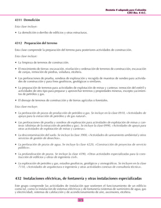 Revisión 4 adaptada para Colombia
CIIU Rev. 4 A.C.
Revisión 4 adaptada para Colombia
CIIU Rev. 4 A.C.
303303
4311 Demolición
Esta clase incluye:
• La demolición o derribo de edificios y otras estructuras.
4312 Preparación del terreno
Esta clase comprende la preparación del terreno para posteriores actividades de construcción.
Esta clase incluye:
• La limpieza de terrenos de construcción.
• El movimiento de tierras: excavación, nivelación y ordenación de terrenos de construcción, excavación
de zanjas, remoción de piedras, voladura, etcétera.
• Las perforaciones de prueba, sondeos de exploración y recogida de muestras de sondeo para activida-
des de construcción y para fines geofísicos, geológicos o similares.
• La preparación de terrenos para actividades de explotación de minas y canteras: remoción del estéril y
actividades de otro tipo para preparar y aprovechar terrenos y propiedades mineras, excepto yacimien-
tos de petróleo y gas.
• El drenaje de terrenos de construcción y de tierras agrícolas o forestales.
Esta clase excluye:
• La perforación de pozos de producción de petróleo o gas. Se incluye en la clase 0910, «Actividades de
apoyo para la extracción de petróleo y de gas natural».
• Las perforaciones de prueba y sondeos de exploración para actividades de explotación de minas y can-
teras (distintas de la extracción de petróleo y gas). Se incluye la clase 0990, «Actividades de apoyo para
otras actividades de explotación de minas y canteras».
• La descontaminación del suelo. Se incluye la clase 3900, «Actividades de saneamiento ambiental y otros
servicios de gestión de desechos».
• La perforación de pozos de agua. Se incluye la clase 4220, «Construcción de proyectos de servicio
público».
• La profundización de pozos. Se incluye la clase 4390, «Otras actividades especializadas para la cons-
trucción de edificios y obras de ingeniería civil».
• La exploración de petróleo y gas, estudios geofísicos, geológicos y sismográficos. Se incluyen en la clase
7110, «Actividades de arquitectura e ingeniería y otras actividades conexas de consultoría técnica».
432 Instalaciones eléctricas, de fontanería y otras instalaciones especializadas
Este grupo comprende las actividades de instalación que sostienen el funcionamiento de un edificio
como tal, como la instalación de sistemas eléctricos y de fontanería (sistemas de suministro de agua, gas
y electricidad), sistemas de calefacción y de acondicionamiento de aire, ascensores, etcétera.
 