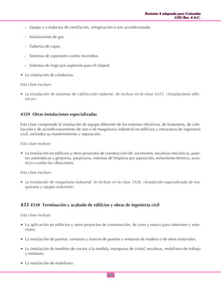 Revisión 4 adaptada para Colombia
CIIU Rev. 4 A.C.
Revisión 4 adaptada para Colombia
CIIU Rev. 4 A.C.
305305
- Equipo y conductos de ventilación, refrigeración o aire acondicionado.
- Instalaciones de gas.
- Tuberías de vapor.
- Sistemas de aspersores contra incendios.
- Sistemas de riego por aspersión para el césped.
• La instalación de conductos.
Esta clase excluye:
• La instalación de sistemas de calefacción radiante. Se incluye en la clase 4321, «Instalaciones eléc-
tricas»
4329 Otras instalaciones especializadas
Esta clase comprende la instalación de equipo diferente de los sistemas eléctricos, de fontanería, de cale-
facción y de acondicionamiento de aire o de maquinaria industrial en edificios y estructuras de ingeniería
civil, incluidos su mantenimiento y reparación.
Esta clase incluye:
• La instalación en edificios u otros proyectos de construcción de: ascensores, escaleras mecánicas, puer-
tas automáticas y giratorias, pararrayos, sistemas de limpieza por aspiración, aislamiento térmico, acús-
tico o contra las vibraciones.
Esta clase excluye:
• La instalación de maquinaria industrial. Se incluye en la clase 3320, «Instalación especializada de ma-
quinaria y equipo industrial».
433 4330 Terminación y acabado de edificios y obras de ingeniería civil
Esta clase incluye:
• La aplicación en edificios y otros proyectos de construcción, de yeso y estuco para interiores y exte-
riores.
• La instalación de puertas, ventanas y marcos de puertas y ventanas de madera o de otros materiales.
• La instalación de muebles de cocina a la medida, mamparas de cristal, escaleras, mobiliario de trabajo
y similares.
• La instalación de mobiliario.
 