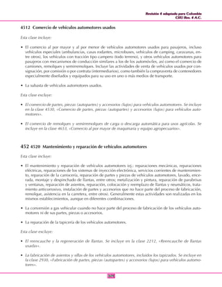 Revisión 4 adaptada para Colombia
CIIU Rev. 4 A.C.
Revisión 4 adaptada para Colombia
CIIU Rev. 4 A.C.
309309
4512 Comercio de vehículos automotores usados
Esta clase incluye:
• El comercio al por mayor y al por menor de vehículos automotores usados para pasajeros, incluso
vehículos especiales (ambulancias, casas rodantes, microbuses, vehículos de camping, caravanas, en-
tre otros), los vehículos con tracción tipo campero (todo terreno), y otros vehículos automotores para
pasajeros con mecanismos de conducción similares a los de los automóviles, así como el comercio de
camiones, remolques y semirremolques. Incluye las actividades de venta de vehículos usados por con-
signación, por comisión o por contrata (intermediarios), como también la compraventa de contenedores
especialmente diseñados y equipados para su uso en uno o más medios de transporte.
• La subasta de vehículos automotores usados.
Esta clase excluye:
• El comercio de partes, piezas (autopartes) y accesorios (lujos) para vehículos automotores. Se incluye
en la clase 4530, «Comercio de partes, piezas (autopartes) y accesorios (lujos) para vehículos auto-
motores».
• El comercio de remolques y semirremolques de carga o descarga automática para usos agrícolas. Se
incluye en la clase 4653, «Comercio al por mayor de maquinaria y equipo agropecuarios».
452 4520 Mantenimiento y reparación de vehículos automotores
Esta clase incluye:
• El mantenimiento y reparación de vehículos automotores (ej.: reparaciones mecánicas, reparaciones
eléctricas, reparaciones de los sistemas de inyección electrónica, servicios corrientes de mantenimien-
to, reparación de la carrocería, reparación de partes y piezas de vehículos automotores, lavado, ence-
rada, montaje y despinchado de llantas, entre otros; metalización y pintura, reparación de parabrisas
y ventanas, reparación de asientos, reparación, colocación y reemplazo de llantas y neumáticos, trata-
miento anticorrosivo, instalación de partes y accesorios que no hace parte del proceso de fabricación,
remolque, asistencia en la carretera, entre otros). Generalmente estas actividades son realizadas en los
mismos establecimientos, aunque en diferentes combinaciones.
• La conversión a gas vehicular cuando no hace parte del proceso de fabricación de los vehículos auto-
motores ni de sus partes, piezas o accesorios.
• La reparación de la tapicería de los vehículos automotores.
Esta clase excluye:
• El reencauche y la regeneración de llantas. Se incluye en la clase 2212, «Reencauche de llantas
usadas».
• La fabricación de asientos y sillas de los vehículos automotores, incluidos los tapizados. Se incluye en
la clase 2930, «Fabricación de partes, piezas (autopartes) y accesorios (lujos) para vehículos automo-
tores».
 