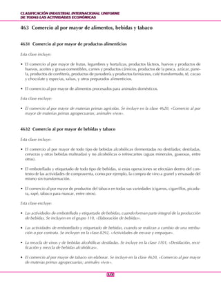 CLASIFICACIÓN INDUSTRIAL INTERNACIONAL UNIFORME
DE TODAS LAS ACTIVIDADES ECONÓMICAS
CLASIFICACIÓN INDUSTRIAL INTERNACIONAL UNIFORME
DE TODAS LAS ACTIVIDADES ECONÓMICAS
314314
463 Comercio al por mayor de alimentos, bebidas y tabaco
4631 Comercio al por mayor de productos alimenticios
Esta clase incluye:
• El comercio al por mayor de frutas, legumbres y hortalizas, productos lácteos, huevos y productos de
huevos, aceites y grasas comestibles, carnes y productos cárnicos, productos de la pesca, azúcar, pane-
la, productos de confitería, productos de panadería y productos farináceos, café transformado, té, cacao
y chocolate y especias, salsas, y otros preparados alimenticios.
• El comercio al por mayor de alimentos procesados para animales domésticos.
Esta clase excluye:
• El comercio al por mayor de materias primas agrícolas. Se incluye en la clase 4620, «Comercio al por
mayor de materias primas agropecuarias; animales vivos».
4632 Comercio al por mayor de bebidas y tabaco
Esta clase incluye:
• El comercio al por mayor de todo tipo de bebidas alcohólicas (fermentadas no destiladas; destiladas,
cervezas y otras bebidas malteadas) y no alcohólicas o refrescantes (aguas minerales, gaseosas, entre
otras).
• El embotellado y etiquetado de todo tipo de bebidas, si estas operaciones se efectúan dentro del con-
texto de las actividades de compraventa, como por ejemplo, la compra de vino a granel y envasado del
mismo sin transformación.
• El comercio al por mayor de productos del tabaco en todas sus variedades (cigarros, cigarrillos, picadu-
ra, rapé, tabaco para mascar, entre otros).
Esta clase excluye:
• Las actividades de embotellado y etiquetado de bebidas, cuando forman parte integral de la producción
de bebidas. Se incluyen en el grupo 110, «Elaboración de bebidas».
• Las actividades de embotellado y etiquetado de bebidas, cuando se realizan a cambio de una retribu-
ción o por contrata. Se incluyen en la clase 8292, «Actividades de envase y empaque».
• La mezcla de vinos y de bebidas alcohólicas destiladas. Se incluye en la clase 1101, «Destilación, recti-
ficación y mezcla de bebidas alcohólicas».
• El comercio al por mayor de tabaco sin elaborar. Se incluye en la clase 4620, «Comercio al por mayor
de materias primas agropecuarias; animales vivos».
 