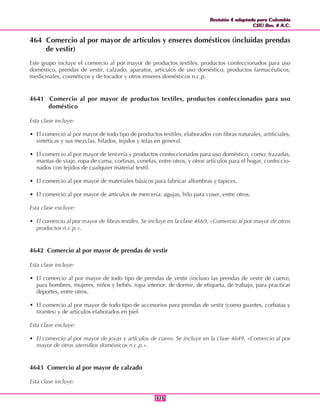 Revisión 4 adaptada para Colombia
CIIU Rev. 4 A.C.
Revisión 4 adaptada para Colombia
CIIU Rev. 4 A.C.
315315
464 Comercio al por mayor de artículos y enseres domésticos (incluidas prendas
de vestir)
Este grupo incluye el comercio al por mayor de productos textiles, productos confeccionados para uso
doméstico, prendas de vestir, calzado, aparatos, artículos de uso doméstico, productos farmacéuticos,
medicinales, cosméticos y de tocador y otros enseres domésticos n.c.p.
4641 Comercio al por mayor de productos textiles, productos confeccionados para uso
doméstico
Esta clase incluye:
• El comercio al por mayor de todo tipo de productos textiles, elaborados con fibras naturales, artificiales,
sintéticas y sus mezclas, hilados, tejidos y telas en general.
• El comercio al por mayor de lencería y productos confeccionados para uso doméstico, como: frazadas,
mantas de viaje, ropa de cama, cortinas, cenefas, entre otros, y otros artículos para el hogar, confeccio-
nados con tejidos de cualquier material textil.
• El comercio al por mayor de materiales básicos para fabricar alfombras y tapices.
• El comercio al por mayor de artículos de mercería: agujas, hilo para coser, entre otros.
Esta clase excluye:
• El comercio al por mayor de fibras textiles. Se incluye en la clase 4669, «Comercio al por mayor de otros
productos n.c.p.».
4642 Comercio al por mayor de prendas de vestir
Esta clase incluye:
• El comercio al por mayor de todo tipo de prendas de vestir (incluso las prendas de vestir de cuero),
para hombres, mujeres, niños y bebés, ropa interior, de dormir, de etiqueta, de trabajo, para practicar
deportes, entre otros.
• El comercio al por mayor de todo tipo de accesorios para prendas de vestir (como guantes, corbatas y
tirantes) y de artículos elaborados en piel.
Esta clase excluye:
• El comercio al por mayor de joyas y artículos de cuero. Se incluye en la clase 4649, «Comercio al por
mayor de otros utensilios domésticos n.c.p.».
4643 Comercio al por mayor de calzado
Esta clase incluye:
 