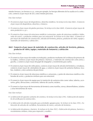 Revisión 4 adaptada para Colombia
CIIU Rev. 4 A.C.
Revisión 4 adaptada para Colombia
CIIU Rev. 4 A.C.
321321
metales ferrosos y no ferrosos n.c.p., como por ejemplo, los herrajes diferentes de los usados en la confec-
ción, comercio al por mayor de oro y otros metales preciosos.
Esta clase excluye:
• El comercio al por mayor de desperdicios y desechos metálicos. Se incluye en la clase 4665, «Comercio
al por mayor de desperdicios, desechos y chatarra».
• El comercio al por mayor de piedras preciosas. Se incluye en la clase 4669, «Comercio al por mayor de
otros productos n.c.p.».
• El comercio al por mayor de estructuras metálicas o armazones, partes de estructuras metálicas (elabo-
radas de acero), y productos similares para uso estructural. Se incluye en la clase 4663, «Comercio al
por mayor de materiales de construcción, artículos de ferretería, pinturas, productos de vidrio, equipo y
materiales de fontanería y calefacción».
4663 Comercio al por mayor de materiales de construcción, artículos de ferretería, pinturas,
productos de vidrio, equipo y materiales de fontanería y calefacción
Esta clase incluye:
• El comercio al por mayor de madera no trabajada y productos resultantes de la elaboración primaria de
la madera, comercio al por mayor de pinturas y barnices, y materiales de construcción como arena y
gravilla, y comercio al por mayor de papel de empapelar y revestimiento para suelos.
• El comercio al por mayor de vidrio plano, comercio al por mayor de artículos de ferretería y cerraduras,
comercio al por mayor de calentadores de agua, y comercio al por mayor de sanitarios (bañeras, lava-
bos, inodoros y otros sanitarios de porcelana).
• El comercio al por mayor de estructuras metálicas o armazones, y partes de estructuras metálicas (ela-
boradas de acero), y productos similares para uso estructural.
• El comercio al por mayor de equipo para la instalación de sanitarios tales como: tubos, tuberías, acce-
sorios, grifos, derivaciones, conexiones, tuberías de caucho, etcétera.
• El comercio al por mayor de herramientas de ferretería como martillos, sierras, destornilladores, taladros
y otras herramientas de mano.
Esta clase excluye:
• La fabricación de aparatos sanitarios de cerámica. Se incluye en la clase 2392, «Fabricación de materia-
les de arcilla para la construcción».
• La fabricación de artículos manuales para actividades agropecuarias. Se incluye en la clase 2593, «Fa-
bricación de artículos de cuchillería, herramientas de mano y artículos de ferretería».
• La fabricación de pinturas y barnices. Se incluye en la clase 2022, «Fabricación de pinturas, barnices y
revestimientos similares, tintas para impresión y masillas».
 