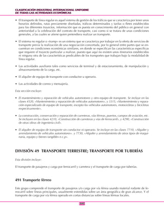 CLASIFICACIÓN INDUSTRIAL INTERNACIONAL UNIFORME
DE TODAS LAS ACTIVIDADES ECONÓMICAS
CLASIFICACIÓN INDUSTRIAL INTERNACIONAL UNIFORME
DE TODAS LAS ACTIVIDADES ECONÓMICAS
340340
• El transporte de línea regular es aquel sistema de gestión de los tráficos que se caracteriza por tener unos
horarios definidos, rutas previamente diseñadas, tráficos determinados y tarifas o fletes establecidos
para los diferentes trayectos, información que es puesta en conocimiento del público en general con
anterioridad a la celebración del contrato de transporte, casi como si se tratara de unas condiciones
generales, a las cuales se atiene quien pretendiera realizar un transporte.
• El sistema no regular o «tramp» es un sistema que se caracteriza por trabajar en la oferta de servicios de
transporte previa la realización de una negociación concertada, por lo general entre partes que se en-
cuentran en condiciones económicas similares, en donde se especifican las características específicas
que requiere el trayecto particular a realizar, puesto que aquí no existen unos itinerarios establecidos
ni ninguna otra de las características predicables de los transportes que trabajan bajo la modalidad de
línea regular.
• Las actividades auxiliares tales como servicios de terminal y de estacionamiento, de manipulación y
almacenamiento de la carga, etc.
• El alquiler de equipo de transporte con conductor u operario.
• Las actividades de correo y mensajería.
Esta sección excluye:
• El mantenimiento y reparación de vehículos automotores y otro equipo de transporte. Se incluye en las
clases 4520, «Mantenimiento y reparación de vehículos automotores», y 3315, «Mantenimiento y repara-
ción especializado de equipo de transporte, excepto los vehículos automotores, motocicletas y bicicletas
respectivamente».
• La construcción, conservación y reparación de carreteras, vías férreas, puertos, campos de aviación, etc.
Se incluyen en las clases 4210, «Construcción de carreteras y vías de ferrocarril», y 4290, «Construcción
de otras obras de ingeniería civil».
• El alquiler de equipo de transporte sin conductor ni operario. Se incluye en las clases 7710, «Alquiler y
arrendamiento de vehículos automotores». y 7730, «Alquiler y arrendamiento de otros tipos de maqui-
naria, equipo y bienes tangibles n.c.p».
DIVISIÓN 49 TRANSPORTE TERRESTRE; TRANSPORTE POR TUBERÍAS
Esta división incluye:
El transporte de pasajeros y carga por ferrocarril y carretera y el transporte de carga por tuberías.
491 Transporte férreo
Este grupo comprende el transporte de pasajeros y/o carga por vía férrea usando material rodante de fe-
rrocarril sobre líneas principales, usualmente extendidas sobre un área geográfica de gran alcance. Y el
transporte de carga por vía férrea operado en cortas distancias sobre líneas férreas locales.
 