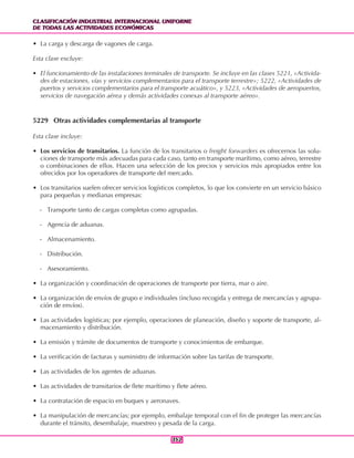CLASIFICACIÓN INDUSTRIAL INTERNACIONAL UNIFORME
DE TODAS LAS ACTIVIDADES ECONÓMICAS
CLASIFICACIÓN INDUSTRIAL INTERNACIONAL UNIFORME
DE TODAS LAS ACTIVIDADES ECONÓMICAS
352352
• La carga y descarga de vagones de carga.
Esta clase excluye:
• El funcionamiento de las instalaciones terminales de transporte. Se incluye en las clases 5221, «Activida-
des de estaciones, vías y servicios complementarios para el transporte terrestre»; 5222, «Actividades de
puertos y servicios complementarios para el transporte acuático», y 5223, «Actividades de aeropuertos,
servicios de navegación aérea y demás actividades conexas al transporte aéreo».
5229 Otras actividades complementarias al transporte
Esta clase incluye:
• Los servicios de transitarios. La función de los transitarios o freight forwarders es ofrecernos las solu-
ciones de transporte más adecuadas para cada caso, tanto en transporte marítimo, como aéreo, terrestre
o combinaciones de ellos. Hacen una selección de los precios y servicios más apropiados entre los
ofrecidos por los operadores de transporte del mercado.
• Los transitarios suelen ofrecer servicios logísticos completos, lo que los convierte en un servicio básico
para pequeñas y medianas empresas:
- Transporte tanto de cargas completas como agrupadas.
- Agencia de aduanas.
- Almacenamiento.
- Distribución.
- Asesoramiento.
• La organización y coordinación de operaciones de transporte por tierra, mar o aire.
• La organización de envíos de grupo e individuales (incluso recogida y entrega de mercancías y agrupa-
ción de envíos).
• Las actividades logísticas; por ejemplo, operaciones de planeación, diseño y soporte de transporte, al-
macenamiento y distribución.
• La emisión y trámite de documentos de transporte y conocimientos de embarque.
• La verificación de facturas y suministro de información sobre las tarifas de transporte.
• Las actividades de los agentes de aduanas.
• Las actividades de transitarios de flete marítimo y flete aéreo.
• La contratación de espacio en buques y aeronaves.
• La manipulación de mercancías; por ejemplo, embalaje temporal con el fin de proteger las mercancías
durante el tránsito, desembalaje, muestreo y pesada de la carga.
 