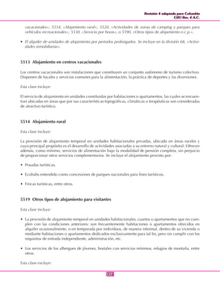 Revisión 4 adaptada para Colombia
CIIU Rev. 4 A.C.
Revisión 4 adaptada para Colombia
CIIU Rev. 4 A.C.
357357
vacacionales»; 5514, «Alojamiento rural»; 5520, «Actividades de zonas de camping y parques para
vehículos recreacionales»; 5530, «Servicio por horas», o 5590, «Otros tipos de alojamiento n.c.p.».
• El alquiler de unidades de alojamiento por periodos prolongados. Se incluye en la división 68, «Activi-
dades inmobiliarias».
5513 Alojamiento en centros vacacionales
Los centros vacacionales son instalaciones que constituyen un conjunto autónomo de turismo colectivo.
Disponen de locales y servicios comunes para la alimentación, la práctica de deportes y las diversiones.
Esta clase incluye:
El servicio de alojamiento en unidades constituidas por habitaciones o apartamentos, las cuales se encuen-
tran ubicadas en áreas que por sus características topográficas, climáticas o terapéuticas son consideradas
de atractivo turístico.
5514 Alojamiento rural
Esta clase incluye:
La provisión de alojamiento temporal en unidades habitacionales privadas, ubicado en áreas rurales y
cuyo principal propósito es el desarrollo de actividades asociadas a su entorno natural y cultural. Ofrecen
además, como mínimo, servicios de alimentación bajo la modalidad de pensión completa, sin perjuicio
de proporcionar otros servicios complementarios. Se incluye el alojamiento provisto por:
• Posadas turísticas.
• Ecohabs entendido como concesiones de parques nacionales para fines turísticos.
• Fincas turísticas, entre otros.
5519 Otros tipos de alojamiento para visitantes
Esta clase incluye:
• La provisión de alojamiento temporal en unidades habitacionales, cuartos o apartamentos que no cum-
plen con las condiciones anteriores: son frecuentemente habitaciones o apartamentos ofrecidos en
alquiler ocasionalmente, o en temporada por individuos, de manera informal, dentro de su vivienda o
mediante habitaciones o apartamentos dedicados exclusivamente para tal fin, pero sin cumplir con los
requisitos de entrada independiente, administración, etc.
• Los servicios de los albergues de jóvenes, hostales con servicios mínimos, refugios de montaña, entre
otros.
Esta clase excluye:
 