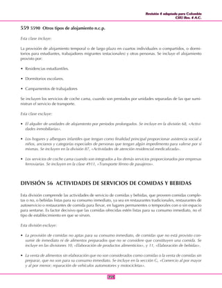 Revisión 4 adaptada para Colombia
CIIU Rev. 4 A.C.
Revisión 4 adaptada para Colombia
CIIU Rev. 4 A.C.
359359
559 5590 Otros tipos de alojamiento n.c.p.
Esta clase incluye:
La provisión de alojamiento temporal o de largo plazo en cuartos individuales o compartidos, o dormi-
torios para estudiantes, trabajadores migrantes (estacionales) y otras personas. Se incluye el alojamiento
provisto por:
• Residencias estudiantiles.
• Dormitorios escolares.
• Campamentos de trabajadores
Se incluyen los servicios de coche cama, cuando son prestados por unidades separadas de las que sumi-
nistran el servicio de transporte.
Esta clase excluye:
• El alquiler de unidades de alojamiento por periodos prolongados. Se incluye en la división 68, «Activi-
dades inmobiliarias».
• Los hogares y albergues infantiles que tengan como finalidad principal proporcionar asistencia social a
niños, ancianos y categorías especiales de personas que tengan algún impedimento para valerse por sí
mismas. Se incluyen en la división 87, «Actividades de atención residencial medicalizada».
• Los servicios de coche cama cuando son integrados a los demás servicios proporcionados por empresas
ferroviarias. Se incluyen en la clase 4911, «Transporte férreo de pasajeros».
DIVISIÓN 56 ACTIVIDADES DE SERVICIOS DE COMIDAS Y BEBIDAS
Esta división comprende las actividades de servicio de comidas y bebidas, que proveen comidas comple-
tas o no, o bebidas listas para su consumo inmediato, ya sea en restaurantes tradicionales, restaurantes de
autoservicio o restaurantes de comida para llevar, en lugares permanentes o temporales con o sin espacio
para sentarse. Es factor decisivo que las comidas ofrecidas estén listas para su consumo inmediato, no el
tipo de establecimiento en que se sirven.
Esta división excluye:
• La provisión de comidas no aptas para su consumo inmediato, de comidas que no está provisto con-
sumir de inmediato ni de alimentos preparados que no se considere que constituyen una comida. Se
incluye en las divisiones 10, «Elaboración de productos alimenticios», y 11, «Elaboración de bebidas».
• La venta de alimentos sin elaboración que no son considerados como comidas o la venta de comidas sin
preparar, que no son para su consumo inmediato. Se incluye en la sección G, «Comercio al por mayor
y al por menor; reparación de vehículos automotores y motocicletas».
 