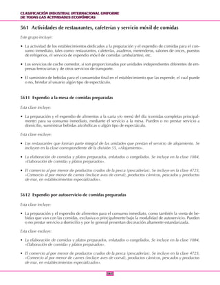 CLASIFICACIÓN INDUSTRIAL INTERNACIONAL UNIFORME
DE TODAS LAS ACTIVIDADES ECONÓMICAS
CLASIFICACIÓN INDUSTRIAL INTERNACIONAL UNIFORME
DE TODAS LAS ACTIVIDADES ECONÓMICAS
360360
561 Actividades de restaurantes, cafeterías y servicio móvil de comidas
Este grupo incluye:
• La actividad de los establecimientos dedicados a la preparación y el expendio de comidas para el con-
sumo inmediato, tales como: restaurantes, cafeterías, asaderos, merenderos, salones de onces, puestos
de refrigerios, el servicio de expendio móvil de comidas (ambulantes), etc.
• Los servicios de coche comedor, si son proporcionados por unidades independientes diferentes de em-
presas ferroviarias y de otros servicios de transporte.
• El suministro de bebidas para el consumidor final en el establecimiento que las expende, el cual puede
o no, brindar al usuario algún tipo de espectáculo.
5611 Expendio a la mesa de comidas preparadas
Esta clase incluye:
• La preparación y el expendio de alimentos a la carta y/o menú del día (comidas completas principal-
mente) para su consumo inmediato, mediante el servicio a la mesa. Pueden o no prestar servicio a
domicilio, suministrar bebidas alcohólicas o algún tipo de espectáculo.
Esta clase excluye:
• Los restaurantes que forman parte integral de las unidades que prestan el servicio de alojamiento. Se
incluyen en la clase correspondiente de la división 55, «Alojamiento».
• La elaboración de comidas y platos preparados, enlatados o congelados. Se incluye en la clase 1084,
«Elaboración de comidas y platos preparados».
• El comercio al por menor de productos crudos de la pesca (pescaderías). Se incluye en la clase 4723,
«Comercio al por menor de carnes (incluye aves de corral), productos cárnicos, pescados y productos
de mar, en establecimientos especializados».
5612 Expendio por autoservicio de comidas preparadas
Esta clase incluye:
• La preparación y el expendio de alimentos para el consumo inmediato, como también la venta de be-
bidas que van con las comidas, exclusiva o principalmente bajo la modalidad de autoservicio. Pueden
o no prestar servicio a domicilio y por lo general presentan decoración altamente estandarizada.
Esta clase excluye:
• La elaboración de comidas y platos preparados, enlatados o congelados. Se incluye en la clase 1084,
«Elaboración de comidas y platos preparados».
• El comercio al por menor de productos crudos de la pesca (pescaderías). Se incluye en la clase 4723,
«Comercio al por menor de carnes (incluye aves de corral), productos cárnicos, pescados y productos
de mar, en establecimientos especializados».
 