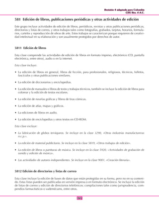 Revisión 4 adaptada para Colombia
CIIU Rev. 4 A.C.
Revisión 4 adaptada para Colombia
CIIU Rev. 4 A.C.
365365
581 Edición de libros, publicaciones periódicas y otras actividades de edición
Este grupo incluye actividades de edición de libros, periódicos, revistas y otras publicaciones periódicas,
directorios y listas de correo, y otros trabajos tales como fotografías, grabados, tarjetas, horarios, formula-
rios, carteles y reproducción de obras de arte. Estos trabajos se caracterizan porque requieren de creativi-
dad intelectual en su elaboración y son usualmente protegidos por derechos de autor.
5811 Edición de libros
Esta clase comprende las actividades de edición de libros en formato impreso, electrónico (CD, pantalla
electrónica, entre otros), audio o en la internet.
Esta clase incluye:
• La edición de libros en general, libros de ficción, para profesionales, religiosos, técnicos, folletos,
fascículos y otras publicaciones similares.
• La edición de diccionarios y enciclopedias.
• La edición de manuales o libros de texto y trabajos técnicos, también se incluye la edición de libros para
colorear y la edición de textos escolares.
• La edición de novelas gráficas y libros de tiras cómicas.
• La edición de atlas, mapas y gráficos.
• La ediciones de libros en audio.
• La edición de enciclopedias y otros textos en CD-ROM.
Esta clase excluye:
• La fabricación de globos terráqueos. Se incluye en la clase 3290, «Otras industrias manufactureras
n.c.p.».
• La edición de material publicitario. Se incluye en la clase 5819, «Otros trabajos de edición».
• La edición de libros o partituras de música. Se incluye en la clase 5920, «Actividades de grabación de
sonido y edición de música».
• Las actividades de autores independientes. Se incluye en la clase 9001, «Creación literaria».
5812 Edición de directorios y listas de correo
Esta clase incluye la edición de bases de datos que están protegidas en su forma, pero no en su conteni-
do. Estas listas pueden ser publicadas en versión impresa o en formato electrónico. Se incluye la edición
de listas de correo y edición de directorios telefónicos; compilaciones tales como jurisprudencia, com-
pendios farmacéuticos o vademécums, entre otros.
 