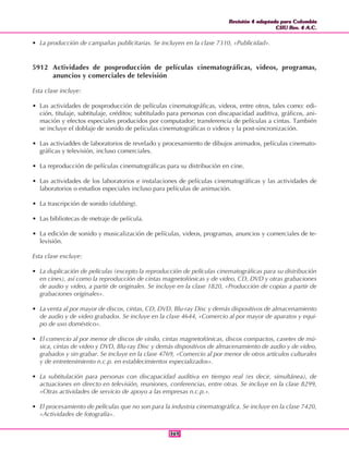 Revisión 4 adaptada para Colombia
CIIU Rev. 4 A.C.
Revisión 4 adaptada para Colombia
CIIU Rev. 4 A.C.
369369
• La producción de campañas publicitarias. Se incluyen en la clase 7310, «Publicidad».
5912 Actividades de posproducción de películas cinematográficas, videos, programas,
anuncios y comerciales de televisión
Esta clase incluye:
• Las actividades de posproducción de películas cinematográficas, videos, entre otros, tales como: edi-
ción, titulaje, subtitulaje, créditos; subtitulado para personas con discapacidad auditiva, gráficos, ani-
mación y efectos especiales producidos por computador; transferencia de películas a cintas. También
se incluye el doblaje de sonido de películas cinematográficas o videos y la post-sincronización.
• Las activiaddes de laboratorios de revelado y procesamiento de dibujos animados, películas cinemato-
gráficas y televisión, incluso comerciales.
• La reproducción de películas cinematográficas para su distribución en cine.
• Las actividades de los laboratorios e instalaciones de películas cinematográficas y las actividades de
laboratorios o estudios especiales incluso para películas de animación.
• La trascripción de sonido (dubbing).
• Las bibliotecas de metraje de película.
• La edición de sonido y musicalización de películas, videos, programas, anuncios y comerciales de te-
levisión.
Esta clase excluye:
• La duplicación de películas (excepto la reproducción de películas cinematográficas para su distribución
en cines), así como la reproducción de cintas magnetofónicas y de video, CD, DVD y otras grabaciones
de audio y video, a partir de originales. Se incluye en la clase 1820, «Producción de copias a partir de
grabaciones originales».
• La venta al por mayor de discos, cintas, CD, DVD, Blu-ray Disc y demás dispositivos de almacenamiento
de audio y de video grabados. Se incluye en la clase 4644, «Comercio al por mayor de aparatos y equi-
po de uso doméstico».
• El comercio al por menor de discos de vinilo, cintas magnetofónicas, discos compactos, casetes de mú-
sica, cintas de video y DVD, Blu-ray Disc y demás dispositivos de almacenamiento de audio y de video,
grabados y sin grabar. Se incluye en la clase 4769, «Comercio al por menor de otros artículos culturales
y de entretenimiento n.c.p. en establecimientos especializados».
• La subtitulación para personas con discapacidad auditiva en tiempo real (es decir, simultánea), de
actuaciones en directo en televisión, reuniones, conferencias, entre otras. Se incluye en la clase 8299,
«Otras actividades de servicio de apoyo a las empresas n.c.p.».
• El procesamiento de películas que no son para la industria cinematográfica. Se incluye en la clase 7420,
«Actividades de fotografía».
 