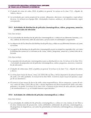 CLASIFICACIÓN INDUSTRIAL INTERNACIONAL UNIFORME
DE TODAS LAS ACTIVIDADES ECONÓMICAS
CLASIFICACIÓN INDUSTRIAL INTERNACIONAL UNIFORME
DE TODAS LAS ACTIVIDADES ECONÓMICAS
370370
• El alquiler de cintas de video, DVD, al público en general. Se incluye en la clase 7722, «Alquiler de
videos y discos».
• Las actividades por cuenta propia de los actores, dibujantes, directores, escenógrafos y especialistas
técnicos. Se incluyen en el grupo 900, «Actividades creativas, artísticas y de entretenimiento, según
corresponda».
5913 Actividades de distribución de películas cinematográficas, videos, programas, anuncios
y comerciales de televisión
Esta clase incluye:
• Las actividades de distribución de películas cinematográficas y videos en sus diferentes formatos, a ci-
nes, cadenas de televisión, redes de estaciones y proyecciones en exhibidores o expositores.
• La adquisición de los derechos de distribución de películas y videos en sus diferentes formatos así como
su reventa.
• Las agencias de distribución de películas cinematográficas para su respectiva reproducción, así como
la distribución comercial a cinematecas de cintas, videos, programas, anuncios y comerciales de te-
levisión.
Esta clase excluye:
• La reproducción de películas cinematográficas para su distribución en cine. Se incluye en la clase 5912,
«Actividades de posproducción de películas cinematográficas, videos, programas, anuncios y comercia-
les de televisión».
• El alquiler de videocintas, DVD, al público en general. Se incluye en la clase 7722, «Alquiler de videos
y discos».
• La venta al por mayor de discos, cintas, CD, DVD, Blu-ray Disc y demás dispositivos de almacenamiento
de audio y de video grabados. Se incluye en la clase 4644, «Comercio al por mayor de aparatos y equi-
po de uso doméstico».
• El comercio al por menor de discos de vinilo, cintas magnetofónicas, discos compactos, casetes de mú-
sica, cintas de video y DVD, Blu-ray Disc y demás dispositivos de almacenamiento de audio y de video,
grabados y sin grabar. Se incluye en la clase 4769, «Comercio al por menor de otros artículos culturales
y de entretenimiento n.c.p. en establecimientos especializados».
5914 Actividades de exhibición de películas cinematográficas y videos
Esta clase incluye:
• Las actividades de exhibición de películas cinematográficas y videos en cine, teatros al aire libre o
en otras instalaciones de proyección, como exhibidores ambulantes de películas cinematográficas,
de programas en diapositivas, así como los presentados en festivales cinematográficos, incluso para
aerolíneas.
 