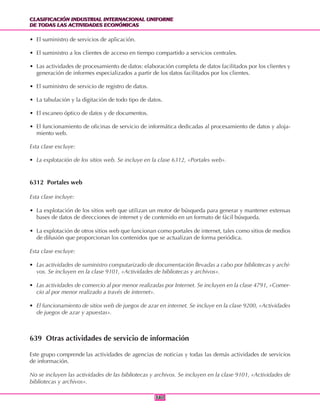 CLASIFICACIÓN INDUSTRIAL INTERNACIONAL UNIFORME
DE TODAS LAS ACTIVIDADES ECONÓMICAS
CLASIFICACIÓN INDUSTRIAL INTERNACIONAL UNIFORME
DE TODAS LAS ACTIVIDADES ECONÓMICAS
380380
• El suministro de servicios de aplicación.
• El suministro a los clientes de acceso en tiempo compartido a servicios centrales.
• Las actividades de procesamiento de datos: elaboración completa de datos facilitados por los clientes y
generación de informes especializados a partir de los datos facilitados por los clientes.
• El suministro de servicio de registro de datos.
• La tabulación y la digitación de todo tipo de datos.
• El escaneo óptico de datos y de documentos.
• El funcionamiento de oficinas de servicio de informática dedicadas al procesamiento de datos y aloja-
miento web.
Esta clase excluye:
• La explotación de los sitios web. Se incluye en la clase 6312, «Portales web».
6312 Portales web
Esta clase incluye:
• La explotación de los sitios web que utilizan un motor de búsqueda para generar y mantener extensas
bases de datos de direcciones de internet y de contenido en un formato de fácil búsqueda.
• La explotación de otros sitios web que funcionan como portales de internet, tales como sitios de medios
de difusión que proporcionan los contenidos que se actualizan de forma periódica.
Esta clase excluye:
• Las actividades de suministro computarizado de documentación llevadas a cabo por bibliotecas y archi-
vos. Se incluyen en la clase 9101, «Actividades de bibliotecas y archivos».
• Las actividades de comercio al por menor realizadas por Internet. Se incluyen en la clase 4791, «Comer-
cio al por menor realizado a través de internet».
• El funcionamiento de sitios web de juegos de azar en internet. Se incluye en la clase 9200, «Actividades
de juegos de azar y apuestas».
639 Otras actividades de servicio de información
Este grupo comprende las actividades de agencias de noticias y todas las demás actividades de servicios
de información.
No se incluyen las actividades de las bibliotecas y archivos. Se incluyen en la clase 9101, «Actividades de
bibliotecas y archivos».
 