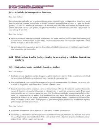 CLASIFICACIÓN INDUSTRIAL INTERNACIONAL UNIFORME
DE TODAS LAS ACTIVIDADES ECONÓMICAS
CLASIFICACIÓN INDUSTRIAL INTERNACIONAL UNIFORME
DE TODAS LAS ACTIVIDADES ECONÓMICAS
384384
6424 Actividades de las cooperativas financieras
Esta clase incluye:
Las actividades realizadas por organismos cooperativos especializados, y cooperativas financieras, cuya
función principal consiste en adelantar actividad financiera, entendiéndose por esta la captación de de-
pósitos, a la vista o a término de asociados o de terceros para colocarlos nuevamente a través de opera-
ciones activas de crédito y, en general, el aprovechamiento o la inversión de los recursos captados de los
asociados y de terceros.
Esta clase excluye:
• Las actividades de ahorro y crédito de asociaciones del sector solidario, realizadas exclusivamente para
sus asociados. Se incluyen en la clase 6492, «Actividades financieras de fondos de empleados y otras
formas asociativas del sector solidario».
• Las actividades de cooperativas que no desarrollan actividades financieras. Se clasifican según la activi-
dad económica que desarrollen.
643 Fideicomisos, fondos (incluye fondos de cesantías) y entidades financieras
similares
6431 Fideicomisos, fondos y entidades financieras similares
Esta clase incluye:
• Los fideicomisos, legados o cuentas de agencia, administrados en nombre de los beneficiarios en virtud
de un contrato de fiducia, un testamento o un contrato de representación.
• Las actividades de personas jurídicas organizadas para la mancomunión de valores u otros activos fi-
nancieros, sin gestión, en nombre de accionistas o beneficiarios.
• Las actividades de carteras colectivas como un mecanismo o vehículo de captación o administración de
sumas de dinero u o