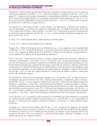 CLASIFICACIÓN INDUSTRIAL INTERNACIONAL UNIFORME
DE TODAS LAS ACTIVIDADES ECONÓMICAS
CLASIFICACIÓN INDUSTRIAL INTERNACIONAL UNIFORME
DE TODAS LAS ACTIVIDADES ECONÓMICAS
4444
El grupo 312, «Fabricación de aparatos de distribución y control de la energía eléctrica», con su respectiva
clase cerrada definida en CIIU Rev. 3.1 A.C., reduce de categoría y se agrupa en CIIU Rev. 4 A.C., en el
grupo 271, «Fabricación de motores, generadores y transformadores eléctricos y de aparatos de distribu-
ción y control de la energía eléctrica», el cual queda conformado con dos categorías así: clase 2711, «Fa-
bricación de motores, generadores y transformadores eléctricos», y clase 2712, «Fabricación de aparatos
de distribución y control de la energía eléctrica».
En el grupo 273, «Fabricación de hilos y cables aislados y sus dispositivos», se presenta una reorganiza-
ción de actividades, y se definen dos categorías conformadas por actividades provenientes de la clase
3130, «Fabricación de hilos y cables aislados», y la clase 3120, «Fabricación de aparatos de distribución
y control de la energía eléctrica», de CIIU Rev. 3.1 A.C., y como resultado se obtienen las siguientes cate-
gorías en CIIU Rev. 4 A.C.:
• Clase 2731, «Fabricación de hilos y cables eléctricos y de fibra óptica».
• Clase 2732, «Fabricación de dispositivos de cableado».
El grupo 293, «Fabricación de aparatos de uso doméstico n.c.p.», con su respectiva clase cerrada definida
en CIIU Rev. 3.1 A.C., se traslada de división y conserva el mismo nivel de grupo y clase en la CIIU Rev.
4 A.C., cuya categoría se define dentro de la división 27, «Fabricación de aparatos y equipo eléctrico»,
como el grupo 275, «Fabricación de aparatos de uso doméstico».
Para la clase 2911, «Fabricación de motores y turbinas, excepto motores para aeronaves, vehículos au-
tomotores y motocicletas», en CIIU Rev. 3.1 A.C., en CIIU Rev. 4 A.C. se presentaron algunos cambios a
nivel de nota explicativa en donde se considera la actividad de fabricación de partes de motores de com-
bustión interna utilizados para cualquier tipo de equipo, incluyendo las aeronaves, vehículos automotores
y motocicletas. En trabajo interinstitucional, se acordó modificar la descripción para esta categoría, ya que
esta exclusión lo que genera es una confusión en el usuario sobre las actividades a clasificar. Por lo tanto,
en CIIU Rev. 4 A.C., la clase 2811 queda definida así: «Fabricación de motores, turbinas, y partes para
motores de combustión interna».
En la división 28, «Fabricación de maquinaria y equipo n.c.p.», en CIIU Rev. 4 A.C., se definieron dos cla-
ses diferentes que provienen de la clase 2912, «Fabricación de bombas, compresores, grifos y válvulas»,
de CIIU Rev. 3.1 A.C., y cuyas categorías se definen así: clase 2812, «Fabricación de equipos de potencia
hidráulica y neumática», y clase 2813, «Fabricación de otras bombas, compresores, grifos y válvulas».
Asimismo, se definen en dos clases diferentes dentro de esta misma división, las cuales están conformadas
por actividades provenientes de la clase 2922, «Fabricación de máquinas herramienta», de CIIU Rev. 3.1
A.C., y por lo tanto se establecen estas categorías así: clase 2818, «Fabricación de herramientas manuales
con motor», y clase 2822, «Fabricación de máquinas formadoras de metal y de máquinas herramienta».
En la CIIU Rev. 4 A.C. se separan en dos divisiones las actividades que están definidas en la división
36, «Fabricación de muebles; industrias manufactureras n.c.p.», de CIIU Rev. 3.1 A.C., generándose la
división 31, «Fabricación de muebles, colchones y somieres», y la división 32, «Otras industrias manu-
factureras».
Del grupo 361, «Fabricación de muebles», de CIIU Rev. 3.1 A.C., se separan dos categorías, ascendiendo
de nivel la fabricación de colchones y somieres, y cerrando en una sola clase la fabricación de muebles,
sin importar el material o el uso o destino de estos muebles. Se presenta así una reorganización de acti-
vidades en CIIU Rev. 4 A.C., en la división 31, «Fabricación de muebles, colchones y somieres», la cual
queda conformada de la siguiente manera:
 