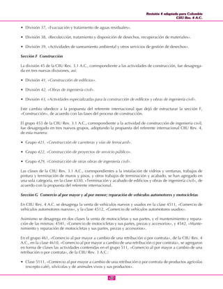 Revisión 4 adaptada para Colombia
CIIU Rev. 4 A.C.
Revisión 4 adaptada para Colombia
CIIU Rev. 4 A.C.
4747
• División 37, «Evacuación y tratamiento de aguas residuales».
• División 38, «Recolección, tratamiento y disposición de desechos, recuperación de materiales».
• División 39, «Actividades de saneamiento ambiental y otros servicios de gestión de desechos».
Sección F Construcción
La división 45 de la CIIU Rev. 3.1 A.C., correspondiente a las actividades de construcción, fue desagrega-
da en tres nuevas divisiones, así:
• División 41, «Construcción de edificios».
• División 42, «Obras de ingeniería civil».
• División 43, «Actividades especializadas para la construcción de edificios y obras de ingeniería civil».
Este cambio obedece a la propuesta del referente internacional que dejó de estructurar la sección F,
«Construcción», de acuerdo con las fases del proceso de construcción.
El grupo 453 de la CIIU Rev. 3.1 A.C., correspondiente a la actividad de construcción de ingeniería civil,
fue desagregado en tres nuevos grupos, adoptando la propuesta del referente internacional CIIU Rev. 4,
de esta manera:
• Grupo 421, «Construcción de carreteras y vías de ferrocarril».
• Grupo 422, «Construcción de proyectos de servicio público».
• Grupo 429, «Construcción de otras obras de ingeniería civil».
Las clases de la CIIU Rev. 3.1 A.C., correspondientes a la instalación de vidrios y ventanas, trabajos de
pintura y terminación de muros y pisos, y otros trabajos de terminación y acabado, se han agregado en
una sola categoría, en la clase 4330, «Terminación y acabado de edificios y obras de ingeniería civil», de
acuerdo con la propuesta del referente internacional.
Sección G Comercio al por mayor y al por menor; reparación de vehículos automotores y motocicletas
En CIIU Rev. 4 A.C. se desagrega la venta de vehículos nuevos y usados en la clase 4511, «Comercio de
vehículos automotores nuevos», y la clase 4512, «Comercio de vehículos automotores usados».
Asimismo se desagrega en dos clases la venta de motocicletas y sus partes, y el mantenimiento y repara-
ción de las mismas: 4541, «Comercio de motocicletas y sus partes, piezas y accesorios», y 4542, «Mante-
nimiento y reparación de motocicletas y sus partes, piezas y accesorios».
En el grupo 461, «Comercio al por mayor a cambio de una retribución o por contrata», de la CIIU Rev. 4
A.C., en la clase 4610, «Comercio al por mayor a cambio de una retribución o por contrata», se agregaron
en forma de clases las actividades contenidas en el grupo 511, «Comercio al por mayor a cambio de una
retribución o por contrata», de la CIIU Rev. 3 A.C.:
• Clase 5111, «Comercio al por mayor a cambio de una retribución o por contrata de productos agrícolas
(excepto café), silvícolas y de animales vivos y sus productos».
 