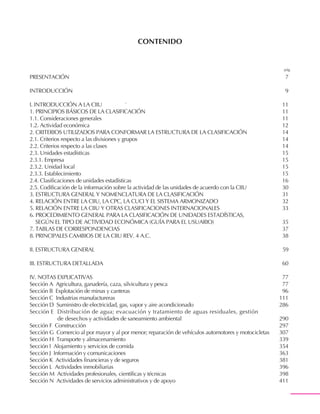 Revisión 4 adaptada para Colombia
CIIU Rev. 4 A.C.
Revisión 4 adaptada para Colombia
CIIU Rev. 4 A.C.
55
CONTENIDO
PRESENTACIÓN 7
INTRODUCCIÓN 9
I. INTRODUCCIÓN A LA CIIU 11
1. PRINCIPIOS BÁSICOS DE LA CLASIFICACIÓN 11
1.1. Consideraciones generales 11
1.2. Actividad económica 12
2. CRITERIOS UTILIZADOS PARA CONFORMAR LA ESTRUCTURA DE LA CLASIFICACIÓN 14
2.1. Criterios respecto a las divisiones y grupos 14
2.2. Criterios respecto a las clases 14
2.3. Unidades estadísticas 15
2.3.1. Empresa 15
2.3.2. Unidad local 15
2.3.3. Establecimiento 15
2.4. Clasificaciones de unidades estadísticas 16
2.5. Codificación de la información sobre la actividad de las unidades de acuerdo con la CIIU 30
3. ESTRUCTURA GENERAL Y NOMENCLATURA DE LA CLASIFICACIÓN 31
4. RELACIÓN ENTRE LA CIIU, LA CPC, LA CUCI Y EL SISTEMA ARMONIZADO 32
5. RELACIÓN ENTRE LA CIIU Y OTRAS CLASIFICACIONES INTERNACIONALES 33
6. PROCEDIMIENTO GENERAL PARA LA CLASIFICACIÓN DE UNIDADES ESTADÍSTICAS,
SEGÚN EL TIPO DE ACTIVIDAD ECONÓMICA (GUÍA PARA EL USUARIO) 35
7. TABLAS DE CORRESPONDENCIAS 37
8. PRINCIPALES CAMBIOS DE LA CIIU REV. 4 A.C. 38
II. ESTRUCTURA GENERAL 59
III. ESTRUCTURA DETALLADA 60
IV. NOTAS EXPLICATIVAS 77
Sección A Agricultura, ganadería, caza, silvicultura y pesca 77
Sección B Explotación de minas y canteras 96
Sección C Industrias manufactureras 111
Sección D Suministro de electricidad, gas, vapor y aire acondicionado 286
Sección E Distribución de agua; evacuación y tratamiento de aguas residuales, gestión
de desechos y actividades de saneamiento ambiental 290
Sección F Construcción 297
Sección G Comercio al por mayor y al por menor; reparación de vehículos automotores y motocicletas 307
Sección H Transporte y almacenamiento 339
Sección I Alojamiento y servicios de comida 354
Sección J Información y comunicaciones 363
Sección K Actividades financieras y de seguros 381
Sección L Actividades inmobiliarias 396
Sección M Actividades profesionales, científicas y técnicas 398
Sección N Actividades de servicios administrativos y de apoyo 411
pág.
 