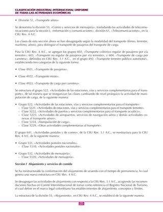 CLASIFICACIÓN INDUSTRIAL INTERNACIONAL UNIFORME
DE TODAS LAS ACTIVIDADES ECONÓMICAS
CLASIFICACIÓN INDUSTRIAL INTERNACIONAL UNIFORME
DE TODAS LAS ACTIVIDADES ECONÓMICAS
5050
• División 51, «Transporte aéreo»
Se denomina la división 53, «Correo y servicios de mensajería», trasladando las actividades de telecomu-
nicaciones para la sección J, «Información y comunicaciones», división 61, «Telecomunicaciones», en la
CIIU Rev. 4 A.C.
Las clases de esta sección ahora se han desagregado según la modalidad del transporte (férreo, terrestre,
marítimo, aéreo), para distinguir el transporte de pasajeros del transporte de carga.
Para la CIIU Rev. 4 A.C., se agregan los grupos 602, «Transporte colectivo regular de pasajeros por vía
terrestre»; 603, «Transporte no regular de pasajeros por vía terrestre», y 604, «Transporte de carga por
carretera», definidos en CIIU Rev. 3.1 A.C., en el grupo 492, «Transporte terrestre público automotor»,
estableciendo tres categorías de la siguiente forma:
• Clase 4921, «Transporte de pasajeros».
• Clase 4922, «Transporte mixto».
• Clase 4923, «Transporte de carga por carretera».
Se estructura el grupo 522, «Actividades de las estaciones, vías y servicios complementarios para el trans-
porte», de tal manera que se reorganizan las clases cambiando de nivel jerárquico la actividad de mani-
pulación de carga, de la siguiente manera:
• Grupo 522, «Actividades de las estaciones, vías y servicios complementarios para el transporte»:
- Clase 5221, «Actividades de estaciones, vías y servicios complementarios para el transporte terrestre».
- Clase 5222, «Actividades de puertos y servicios complementarios para el transporte acuático».
- Clase 5223, «Actividades de aeropuertos, servicios de navegación aérea y demás actividades co-
nexas al transporte aéreo».
- Clase 5224, «Manipulación de carga».
- Clase 5229, «Otras actividades complementarias al transporte».
El grupo 641, «Actividades postales y de correo», de la CIIU Rev. 3.1 A.C., se reestructura para la CIIU
Rev. 4 A.C. de la siguiente manera:
• Grupo 531, «Actividades postales nacionales».
- Clase 5310, «Actividades postales nacionales».
• Grupo 532, «Actividades de mensajería».
- Clase 5320, «Actividades de mensajería».
Sección I Alojamiento y servicios de comida
Se ha reestructurado la conformación del alojamiento de acuerdo con el tiempo de permanencia, lo cual
genera una nueva estructura en CIIU Rev. 4 A.C.
Se desagregan las actividades de alojamiento con respecto a la CIIU Rev. 3.1 A.C., acogiendo las recomen-
daciones hechas en Comité Interinstitucional de tomar como referencia el Registro Nacional de Turismo,
el cual define en el marco legal colombiano los establecimientos de alojamiento, conceptos y límites.
La estructura de la división 55, «Alojamiento», en CIIU Rev. 4 A.C., se estableció de la siguiente manera:
 
