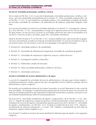 CLASIFICACIÓN INDUSTRIAL INTERNACIONAL UNIFORME
DE TODAS LAS ACTIVIDADES ECONÓMICAS
CLASIFICACIÓN INDUSTRIAL INTERNACIONAL UNIFORME
DE TODAS LAS ACTIVIDADES ECONÓMICAS
5454
Sección M Actividades profesionales, científicas y técnicas
Se ha creado en CIIU Rev. 4 A.C. la sección M denominada «Actividades profesionales, científicas y téc-
nicas», que está comprendida principalmente por la división 74, «Otras actividades empresariales», de
la CIIU Rev. 3.1 A.C., la cual contiene las actividades jurídicas y de contabilidad, actividades de estudio
de mercados, actividades de consultoría y de administración de empresas, publicidad, fotografía, entre
otras.
En la sección M también se incluyen las actividades definidas en la división 73, «Investigación y desarro-
llo», de la CIIU Rev. 3.1 A.C., incorporándose el campo de la ingeniería junto con las ciencias naturales.
De igual manera, en esta sección se incluyen las actividades veterinarias que antes se encontraban en la
sección N, «Servicios sociales y de salud», grupo 852, «Actividades veterinarias».
Desde la división 69 hasta la 75, en CIIU Rev. 4 A.C., se busca establecer por cada una de ellas la agrupa-
ción más conveniente de acuerdo con el tipo de actividad desarrollada y la rama de actividad en la que se
encuentran insertas. De esta manera, la sección M se desagrega en las siguientes divisiones:
• División 69, «Actividades jurídicas y de contabilidad».
• División 70, «Actividades de administración empresarial; actividades de consultoría de gestión».
• División 71, «Actividades de arquitectura e ingeniería; ensayos y análisis técnicos».
• División 72, «Investigación científica y desarrollo».
• División 73, «Publicidad y estudios de mercado».
• División 74, «Otras actividades profesionales, científicas y técnicas».
• División 75, «Actividades veterinarias».
Sección N Actividades de servicios administrativos y de apoyo
La sección N comprende las actividades de servicios administrativos y de apoyo que incluyen alquiler y
arrendamiento operativo, empleo, agencias de viaje y de seguridad, servicio a edificios y paisajes, oficinas
administrativas y apoyo a negocios.
De acuerdo con lo establecido dentro de las Cuentas Nacionales, no es fácil determinar el valor actual de
estas actividades. Sin embargo, es importante tener presente que los servicios de apoyo son necesarios en
todas las actividades productivas que emprenden los diferentes sectores de la economía, razón por la cual
son elemento fundamental para todos los sectores productivos.
De la sección K, «Actividades inmobiliarias, de alquiler y empresariales», de la CIIU Rev. 3.1 A.C., divi-
sión 71, «Alquiler de maquinaria y equipo sin operarios y de efectos personales y enseres domésticos», se
trasladaron los servicios de alquiler y arrendamiento operativo para la sección N, división 77, «Actividades
de alquiler y arrendamiento», en CIIU Rev. 4 A.C. Se destaca la definición de la clase 7710, «Alquiler y
arrendamiento de vehículos automotores», y la clase 7730, «Alquiler y arrendamiento de otros tipos de
maquinaria, equipo y bienes tangibles n.c.p.».
En la división 77 también se incluyen de manera detallada los diferentes tipos de alquiler, en las siguientes
categorías:
 