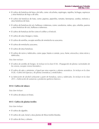 Revisión 4 adaptada para Colombia
CIIU Rev. 4 A.C.
Revisión 4 adaptada para Colombia
CIIU Rev. 4 A.C.
7979
• El cultivo de hortalizas de hoja o de tallo, como: alcachofas, espárragos, repollos, lechugas, espinacas
y otras hortalizas de hoja o de tallo.
• El cultivo de hortalizas de fruto, como: pepinos, pepinillos, tomates, berenjenas, sandías, melones y
otras hortalizas de fruto.
• El cultivo de hortalizas de raíz, bulbosas o tuberosas, como: zanahorias, nabos, ajos, cebollas, puerros
y otras hortalizas de raíz, bulbosas o tuberosas.
• El cultivo de hortalizas de flor como el coliflor y el brócoli.
• El cultivo de setas (hongos) y trufas.
• El cultivo de semillas, excepto semillas de remolacha no azucarera.
• El cultivo de remolacha azucarera.
• El cultivo de otras hortalizas.
• El cultivo de raíces y tubérculos, como: papa, batata o camote, yuca, ñame, arracacha y otras raíces y
tubérculos.
Esta clase excluye:
• El cultivo de semillas de hongos. Se incluye en la clase 0130, «Propagación de plantas (actividades de
los viveros, excepto viveros forestales)».
• El cultivo de ajíes y pimientos, al igual que otras especias y plantas aromáticas. Se incluye en la clase
0128, «Cultivo de especias y de plantas aromáticas y medicinales».
• La fabricación de alcohol carburante a partir de hortalizas, raíces y tubérculos. Se incluye en la clase
2011, «Fabricación de sustancias y productos químicos básicos».
0114 Cultivo de tabaco
Esta clase incluye:
• El cultivo de tabaco en bruto.
0115 Cultivo de plantas textiles
Esta clase incluye:
• El cultivo de algodón.
• El cultivo de yute, kenaf y otras plantas de fibras textiles blandas.
• El cultivo de lino y cáñamo.
 