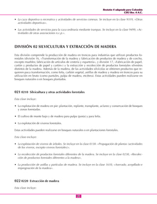 Revisión 4 adaptada para Colombia
CIIU Rev. 4 A.C.
Revisión 4 adaptada para Colombia
CIIU Rev. 4 A.C.
9191
• La caza deportiva o recreativa y actividades de servicios conexas. Se incluye en la clase 9319, «Otras
actividades deportivas».
• Las actividades de servicios para la caza ordinaria mediante trampas. Se incluye en la clase 9499, «Ac-
tividades de otras asociaciones n.c.p.».
DIVISIÓN 02 SILVICULTURA Y EXTRACCIÓN DE MADERA
Esta división comprende la producción de madera en troncos para industrias que utilizan productos fo-
restales (división 16, «Transformación de la madera y fabricación de productos de madera y de corcho,
excepto muebles; fabricación de artículos de cestería y espartería», y división 17, «Fabricación de papel,
cartón y productos de papel y cartón») y la extracción y recolección de productos forestales silvestres
distintos de la madera. Además de la madera, de las actividades silvícolas se obtienen productos que re-
quieren poca transformación, como leña, carbón vegetal, astillas de madera y madera en troncos para su
utilización en bruto (como puntales, pulpa de madera, etcétera). Estas actividades pueden realizarse en
bosques naturales o en bosques plantados.
021 0210 Silvicultura y otras actividades forestales
Esta clase incluye:
• La explotación de madera en pie: plantación, replante, transplante, aclareo y conservación de bosques
y zonas forestadas.
• El cultivo de monte bajo y de madera para pulpa (pasta) y para leña.
• La explotación de viveros forestales.
Estas actividades pueden realizarse en bosques naturales o en plantaciones forestales.
Esta clase excluye:
• La explotación de viveros de árboles. Se incluye en la clase 0130. «Propagación de plantas (actividades
de los viveros, excepto viveros forestales)».
• La recolección de productos forestales diferentes de la madera. Se incluye en la clase 0230, «Recolec-
ción de productos forestales diferentes a la madera».
• La producción de astillas y partículas de madera. Se incluye en la clase 1610, «Aserrado, acepillado e
impregnación de la madera».
022 0220 Extracción de madera
Esta clase incluye:
 
