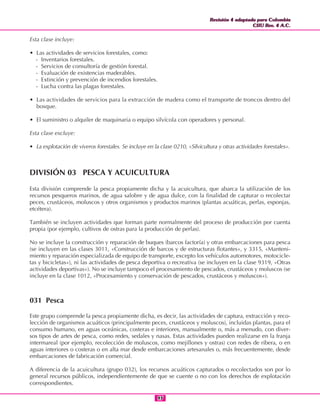 Revisión 4 adaptada para Colombia
CIIU Rev. 4 A.C.
Revisión 4 adaptada para Colombia
CIIU Rev. 4 A.C.
9393
Esta clase incluye:
• Las actividades de servicios forestales, como:
- Inventarios forestales.
- Servicios de consultoría de gestión forestal.
- Evaluación de existencias maderables.
- Extinción y prevención de incendios forestales.
- Lucha contra las plagas forestales.
• Las actividades de servicios para la extracción de madera como el transporte de troncos dentro del
bosque.
• El suministro o alquiler de maquinaria o equipo silvícola con operadores y personal.
Esta clase excluye:
• La explotación de viveros forestales. Se incluye en la clase 0210, «Silvicultura y otras actividades forestales».
DIVISIÓN 03 PESCA Y ACUICULTURA
Esta división comprende la pesca propiamente dicha y la acuicultura, que abarca la utilización de los
recursos pesqueros marinos, de agua salobre y de agua dulce, con la finalidad de capturar o recolectar
peces, crustáceos, moluscos y otros organismos y productos marinos (plantas acuáticas, perlas, esponjas,
etcétera).
También se incluyen actividades que forman parte normalmente del proceso de producción por cuenta
propia (por ejemplo, cultivos de ostras para la producción de perlas).
No se incluye la construcción y reparación de buques (barcos factoría) y otras embarcaciones para pesca
(se incluyen en las clases 3011, «Construcción de barcos y de estructuras flotantes», y 3315, «Manteni-
miento y reparación especializada de equipo de transporte, excepto los vehículos automotores, motocicle-
tas y bicicletas»), ni las actividades de pesca deportiva o recreativa (se incluyen en la clase 9319, «Otras
actividades deportivas»). No se incluye tampoco el procesamiento de pescados, crustáceos y moluscos (se
incluye en la clase 1012, «Procesamiento y conservación de pescados, crustáceos y moluscos»).
031 Pesca
Este grupo comprende la pesca propiamente dicha, es decir, las actividades de captura, extracción y reco-
lección de organismos acuáticos (principalmente peces, crustáceos y moluscos), incluidas plantas, para el
consumo humano, en aguas oceánicas, costeras e interiores, manualmente o, más a menudo, con diver-
sos tipos de artes de pesca, como redes, sedales y nasas. Estas actividades pueden realizarse en la franja
intermareal (por ejemplo, recolección de moluscos, como mejillones y ostras) con redes de ribera, o en
aguas interiores o costeras o en alta mar desde embarcaciones artesanales o, más frecuentemente, desde
embarcaciones de fabricación comercial.
A diferencia de la acuicultura (grupo 032), los recursos acuáticos capturados o recolectados son por lo
general recursos públicos, independientemente de que se cuente o no con los derechos de explotación
correspondientes.
 