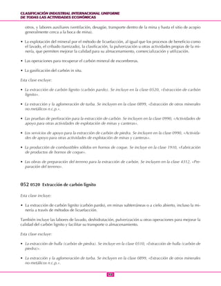 CLASIFICACIÓN INDUSTRIAL INTERNACIONAL UNIFORME
DE TODAS LAS ACTIVIDADES ECONÓMICAS
CLASIFICACIÓN INDUSTRIAL INTERNACIONAL UNIFORME
DE TODAS LAS ACTIVIDADES ECONÓMICAS
9898
otros, y labores auxiliares (ventilación, desagüe, transporte dentro de la mina y hasta el sitio de acopio
generalmente cerca a la boca de mina).
• La explotación del mineral por el método de licuefacción, al igual que los procesos de beneficio como
el lavado, el cribado (tamizado), la clasificación, la pulverización u otras actividades propias de la mi-
nería, que permiten mejorar la calidad para su almacenamiento, comercialización y utilización.
• Las operaciones para recuperar el carbón mineral de escombreras.
• La gasificación del carbón in situ.
Esta clase excluye:
• La extracción de carbón lignito (carbón pardo). Se incluye en la clase 0520, «Extracción de carbón
lignito».
• La extracción y la aglomeración de turba. Se incluyen en la clase 0899, «Extracción de otros minerales
no metálicos n.c.p.».
• Las pruebas de perforación para la extracción de carbón. Se incluyen en la clase 0990, «Actividades de
apoyo para otras actividades de explotación de minas y canteras».
• Los servicios de apoyo para la extracción de carbón de piedra. Se incluyen en la clase 0990, «Activida-
des de apoyo para otras actividades de explotación de minas y canteras».
• La producción de combustibles sólidos en hornos de coque. Se incluye en la clase 1910, «Fabricación
de productos de hornos de coque».
• Las obras de preparación del terreno para la extracción de carbón. Se incluyen en la clase 4312, «Pre-
paración del terreno».
052 0520 Extracción de carbón lignito
Esta clase incluye:
• La extracción de carbón lignito (carbón pardo), en minas subterráneas o a cielo abierto, incluso la mi-
nería a través de métodos de licuefacción.
También incluye las labores de lavado, deshidratación, pulverización u otras operaciones para mejorar la
calidad del carbón lignito y facilitar su transporte o almacenamiento.
Esta clase excluye:
• La extracción de hulla (carbón de piedra). Se incluye en la clase 0510, «Extracción de hulla (carbón de
piedra)».
• La extracción y la aglomeración de turba. Se incluyen en la clase 0899, «Extracción de otros minerales
no metálicos n.c.p.».
 