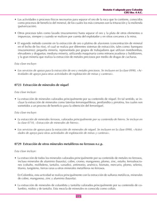 Revisión 4 adaptada para Colombia
CIIU Rev. 4 A.C.
Revisión 4 adaptada para Colombia
CIIU Rev. 4 A.C.
103103
• Las actividades o procesos físicos necesarios para separar el oro de la roca que lo contiene, conocidos
como procesos de beneficio del mineral, de los cuales los más comunes son la trituración y la molienda
(pulverización).
• Otros procesos tales como lavado (mazamorreo) hasta separar el oro y la plata de otros elementos o
impurezas, siempre y cuando se realicen por cuenta del explotador y en sitios cercanos a la mina.
• El segundo método consiste en la extracción de oro o platino de aluviones (concentración de mineral
en el lecho de los ríos), el cual se realiza por diferentes sistemas de extracción, tales como: barequeo
(mazamorreo); pequeña minería, representada por grupos de trabajadores que utilizan motobombas,
elevadores y draguetas; mediana minería, utilizando maquinaria como retroexcavadoras y buldózeres,
y la gran minería que realiza la extracción de metales preciosos por medio de dragas de cucharas.
Esta clase excluye:
• Los servicios de apoyo para la extracción de oro y metales preciosos. Se incluyen en la clase 0990, «Ac-
tividades de apoyo para otras actividades de explotación de minas y canteras».
0723 Extracción de minerales de níquel
Esta clase incluye:
• La extracción de minerales valorados principalmente por su contenido de níquel. En tal sentido, se in-
cluye la extracción de minerales como lateritas ferroniquelíferas, pentlandita y pirrotina, los cuales son
sometidos a un proceso de beneficio para la obtención del ferroníquel.
Esta clase excluye:
• La extracción de minerales ferrosos, valorados principalmente por su contenido de hierro. Se incluye en
la clase 0710, «Extracción de minerales de hierro».
• Los servicios de apoyo para la extracción de minerales de níquel. Se incluyen en la clase 0990, «Activi-
dades de apoyo para otras actividades de explotación de minas y canteras».
0729 Extracción de otros minerales metalíferos no ferrosos n.c.p.
Esta clase incluye:
• La extracción de todos los minerales valorados principalmente por su contenido de metales no ferrosos,
incluso minerales de aluminio (bauxita), cobre, cromo, manganeso, plomo, zinc, estaño, ferroaleacio-
nes (cobalto, molibdeno, tantalio, vanadio), antimonio, arsénico, bismuto, mercurio, plomo, selenio,
titanio, tungsteno, tierras raras u otros minerales metalíferos no ferrosos.
En Colombia, esta actividad se realiza principalmente con la extracción de sulfuros metálicos, minerales
de cobre, manganeso, zinc y aluminio (bauxita).
• La extracción de minerales de columbita y tantalita valorados principalmente por su contenido de co-
lumbio, niobio y de tantalio. Esta mezcla de minerales es conocida como coltán.
 